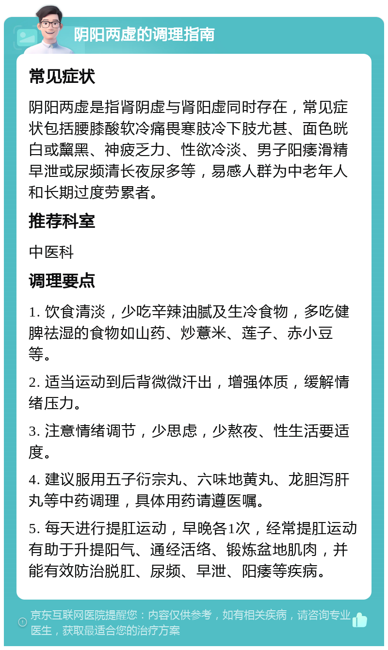 阴阳两虚的调理指南 常见症状 阴阳两虚是指肾阴虚与肾阳虚同时存在，常见症状包括腰膝酸软冷痛畏寒肢冷下肢尤甚、面色晄白或黧黑、神疲乏力、性欲冷淡、男子阳痿滑精早泄或尿频清长夜尿多等，易感人群为中老年人和长期过度劳累者。 推荐科室 中医科 调理要点 1. 饮食清淡，少吃辛辣油腻及生冷食物，多吃健脾祛湿的食物如山药、炒薏米、莲子、赤小豆等。 2. 适当运动到后背微微汗出，增强体质，缓解情绪压力。 3. 注意情绪调节，少思虑，少熬夜、性生活要适度。 4. 建议服用五子衍宗丸、六味地黄丸、龙胆泻肝丸等中药调理，具体用药请遵医嘱。 5. 每天进行提肛运动，早晚各1次，经常提肛运动有助于升提阳气、通经活络、锻炼盆地肌肉，并能有效防治脱肛、尿频、早泄、阳痿等疾病。