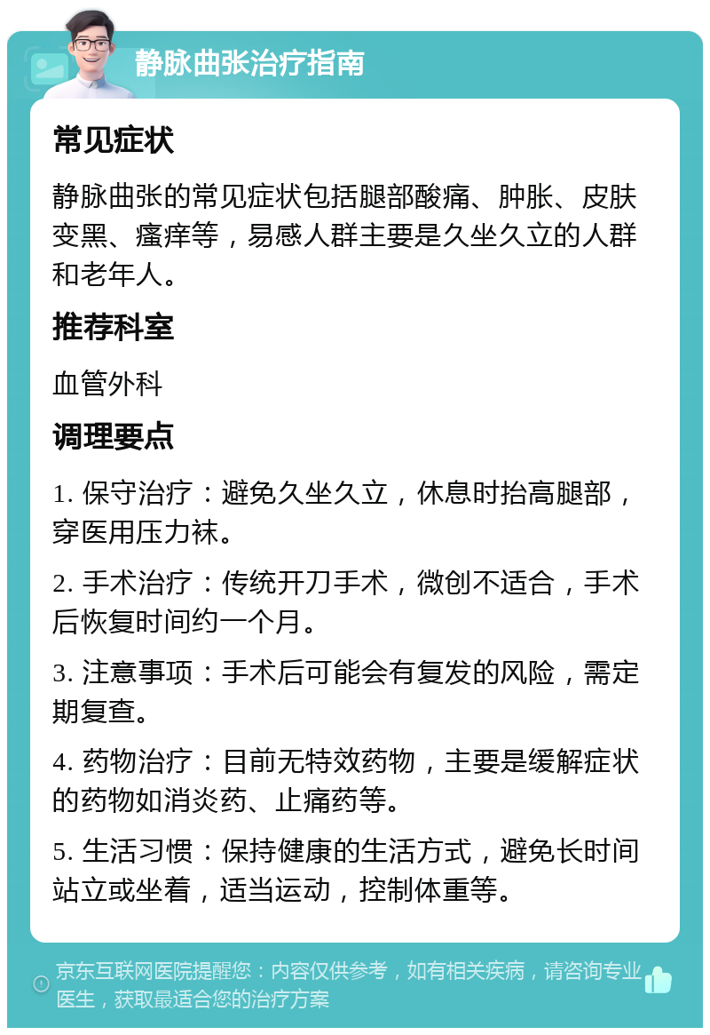 静脉曲张治疗指南 常见症状 静脉曲张的常见症状包括腿部酸痛、肿胀、皮肤变黑、瘙痒等，易感人群主要是久坐久立的人群和老年人。 推荐科室 血管外科 调理要点 1. 保守治疗：避免久坐久立，休息时抬高腿部，穿医用压力袜。 2. 手术治疗：传统开刀手术，微创不适合，手术后恢复时间约一个月。 3. 注意事项：手术后可能会有复发的风险，需定期复查。 4. 药物治疗：目前无特效药物，主要是缓解症状的药物如消炎药、止痛药等。 5. 生活习惯：保持健康的生活方式，避免长时间站立或坐着，适当运动，控制体重等。