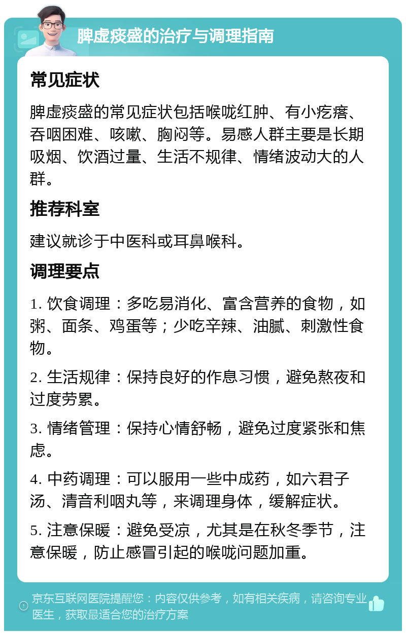 脾虚痰盛的治疗与调理指南 常见症状 脾虚痰盛的常见症状包括喉咙红肿、有小疙瘩、吞咽困难、咳嗽、胸闷等。易感人群主要是长期吸烟、饮酒过量、生活不规律、情绪波动大的人群。 推荐科室 建议就诊于中医科或耳鼻喉科。 调理要点 1. 饮食调理：多吃易消化、富含营养的食物，如粥、面条、鸡蛋等；少吃辛辣、油腻、刺激性食物。 2. 生活规律：保持良好的作息习惯，避免熬夜和过度劳累。 3. 情绪管理：保持心情舒畅，避免过度紧张和焦虑。 4. 中药调理：可以服用一些中成药，如六君子汤、清音利咽丸等，来调理身体，缓解症状。 5. 注意保暖：避免受凉，尤其是在秋冬季节，注意保暖，防止感冒引起的喉咙问题加重。