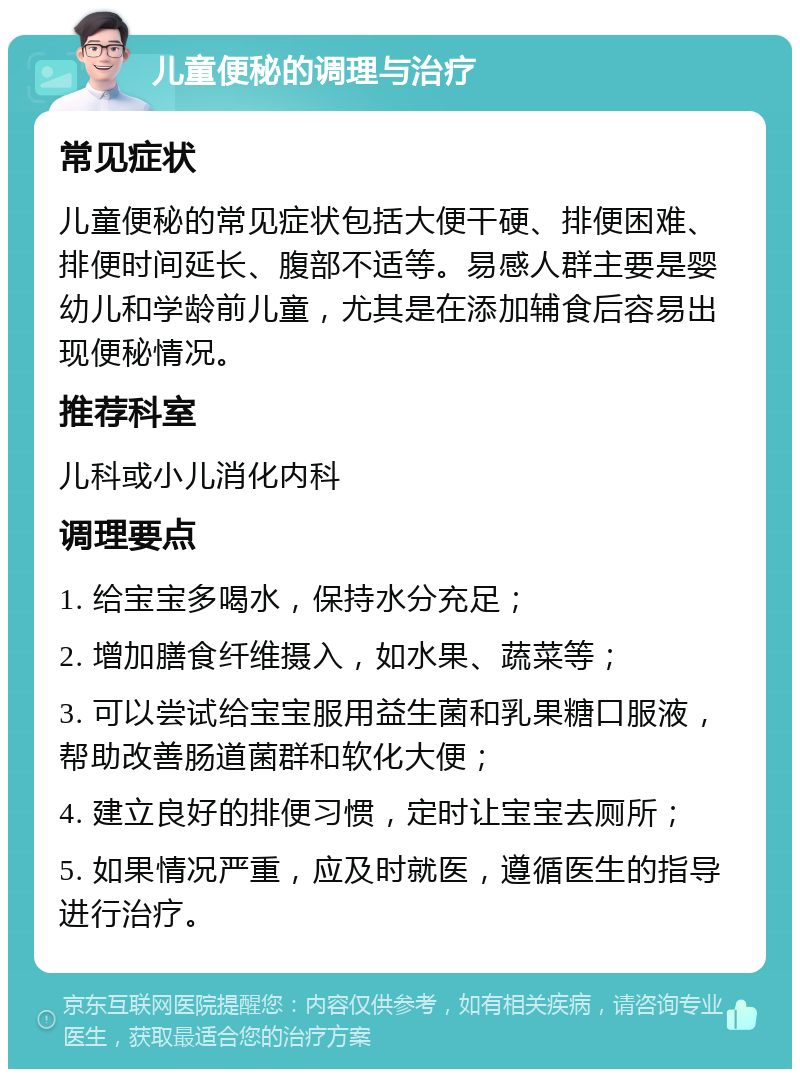 儿童便秘的调理与治疗 常见症状 儿童便秘的常见症状包括大便干硬、排便困难、排便时间延长、腹部不适等。易感人群主要是婴幼儿和学龄前儿童，尤其是在添加辅食后容易出现便秘情况。 推荐科室 儿科或小儿消化内科 调理要点 1. 给宝宝多喝水，保持水分充足； 2. 增加膳食纤维摄入，如水果、蔬菜等； 3. 可以尝试给宝宝服用益生菌和乳果糖口服液，帮助改善肠道菌群和软化大便； 4. 建立良好的排便习惯，定时让宝宝去厕所； 5. 如果情况严重，应及时就医，遵循医生的指导进行治疗。