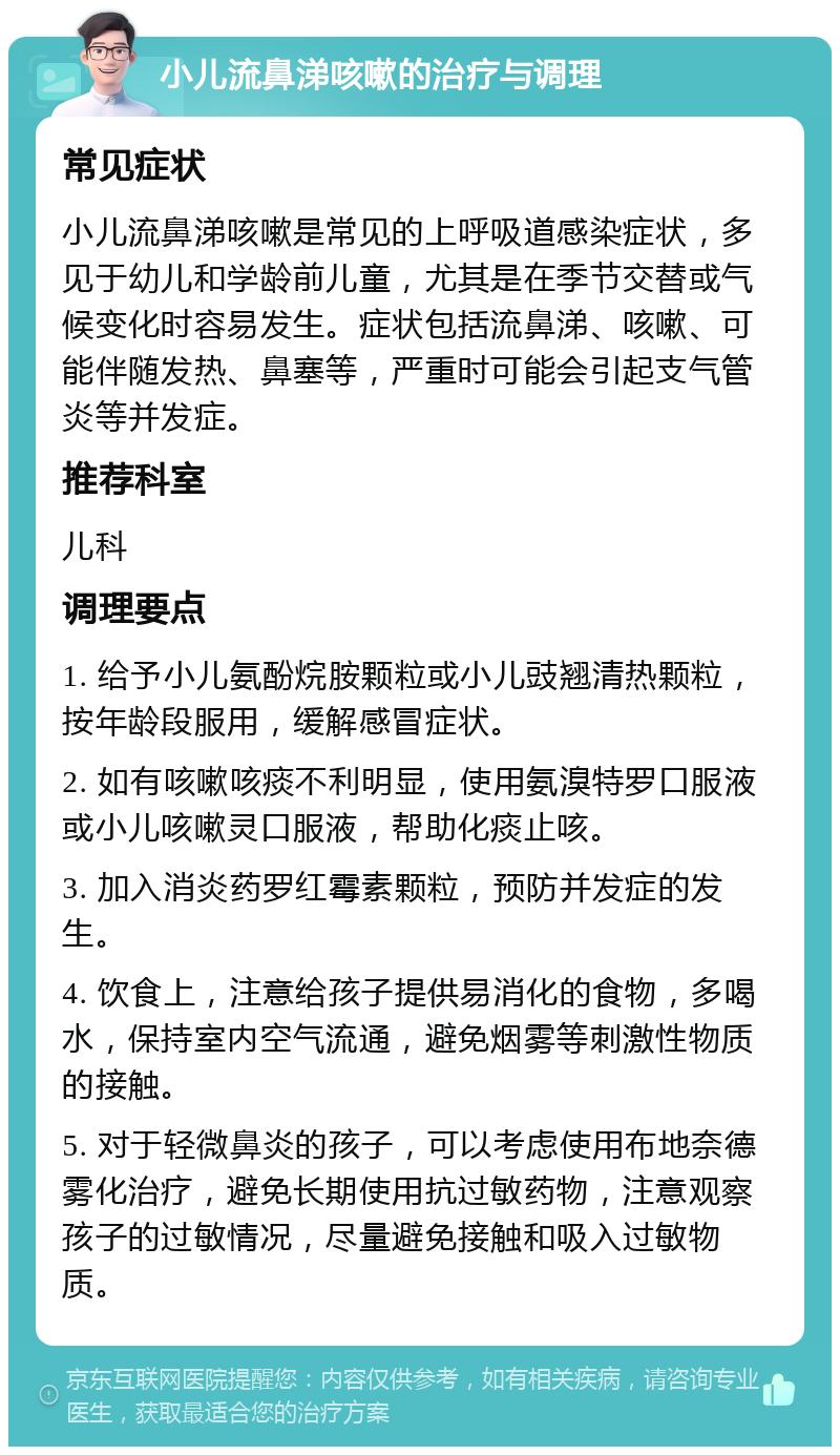 小儿流鼻涕咳嗽的治疗与调理 常见症状 小儿流鼻涕咳嗽是常见的上呼吸道感染症状，多见于幼儿和学龄前儿童，尤其是在季节交替或气候变化时容易发生。症状包括流鼻涕、咳嗽、可能伴随发热、鼻塞等，严重时可能会引起支气管炎等并发症。 推荐科室 儿科 调理要点 1. 给予小儿氨酚烷胺颗粒或小儿豉翘清热颗粒，按年龄段服用，缓解感冒症状。 2. 如有咳嗽咳痰不利明显，使用氨溴特罗口服液或小儿咳嗽灵口服液，帮助化痰止咳。 3. 加入消炎药罗红霉素颗粒，预防并发症的发生。 4. 饮食上，注意给孩子提供易消化的食物，多喝水，保持室内空气流通，避免烟雾等刺激性物质的接触。 5. 对于轻微鼻炎的孩子，可以考虑使用布地奈德雾化治疗，避免长期使用抗过敏药物，注意观察孩子的过敏情况，尽量避免接触和吸入过敏物质。