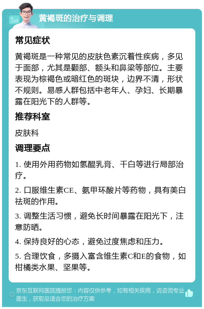 黄褐斑的治疗与调理 常见症状 黄褐斑是一种常见的皮肤色素沉着性疾病，多见于面部，尤其是颧部、额头和鼻梁等部位。主要表现为棕褐色或暗红色的斑块，边界不清，形状不规则。易感人群包括中老年人、孕妇、长期暴露在阳光下的人群等。 推荐科室 皮肤科 调理要点 1. 使用外用药物如氢醌乳膏、千白等进行局部治疗。 2. 口服维生素CE、氨甲环酸片等药物，具有美白祛斑的作用。 3. 调整生活习惯，避免长时间暴露在阳光下，注意防晒。 4. 保持良好的心态，避免过度焦虑和压力。 5. 合理饮食，多摄入富含维生素C和E的食物，如柑橘类水果、坚果等。