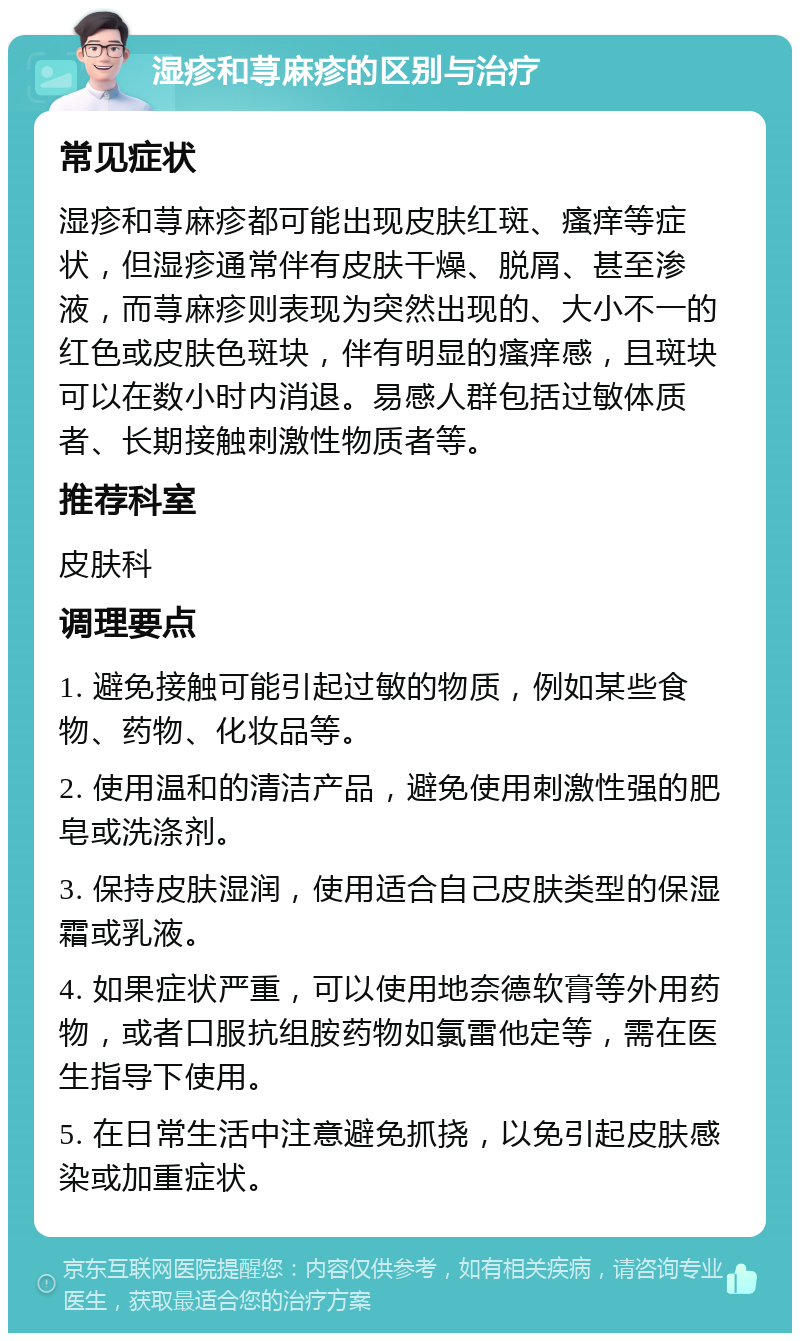 湿疹和荨麻疹的区别与治疗 常见症状 湿疹和荨麻疹都可能出现皮肤红斑、瘙痒等症状，但湿疹通常伴有皮肤干燥、脱屑、甚至渗液，而荨麻疹则表现为突然出现的、大小不一的红色或皮肤色斑块，伴有明显的瘙痒感，且斑块可以在数小时内消退。易感人群包括过敏体质者、长期接触刺激性物质者等。 推荐科室 皮肤科 调理要点 1. 避免接触可能引起过敏的物质，例如某些食物、药物、化妆品等。 2. 使用温和的清洁产品，避免使用刺激性强的肥皂或洗涤剂。 3. 保持皮肤湿润，使用适合自己皮肤类型的保湿霜或乳液。 4. 如果症状严重，可以使用地奈德软膏等外用药物，或者口服抗组胺药物如氯雷他定等，需在医生指导下使用。 5. 在日常生活中注意避免抓挠，以免引起皮肤感染或加重症状。