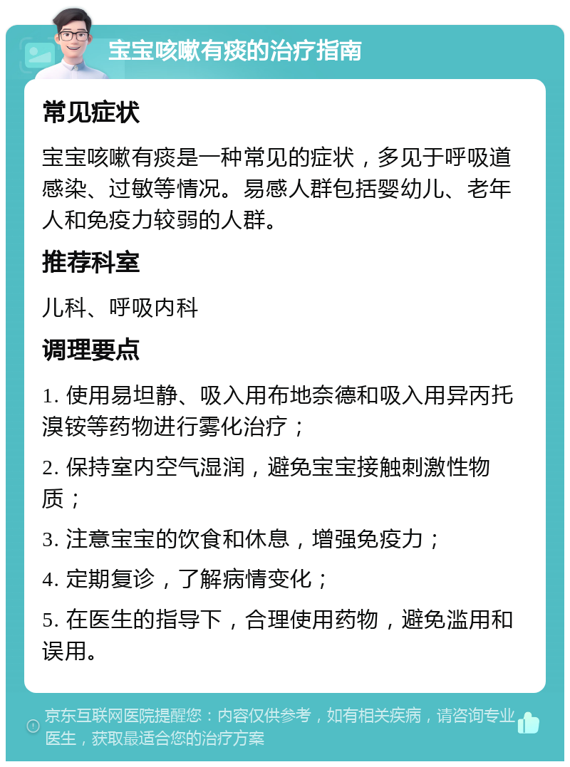 宝宝咳嗽有痰的治疗指南 常见症状 宝宝咳嗽有痰是一种常见的症状，多见于呼吸道感染、过敏等情况。易感人群包括婴幼儿、老年人和免疫力较弱的人群。 推荐科室 儿科、呼吸内科 调理要点 1. 使用易坦静、吸入用布地奈德和吸入用异丙托溴铵等药物进行雾化治疗； 2. 保持室内空气湿润，避免宝宝接触刺激性物质； 3. 注意宝宝的饮食和休息，增强免疫力； 4. 定期复诊，了解病情变化； 5. 在医生的指导下，合理使用药物，避免滥用和误用。