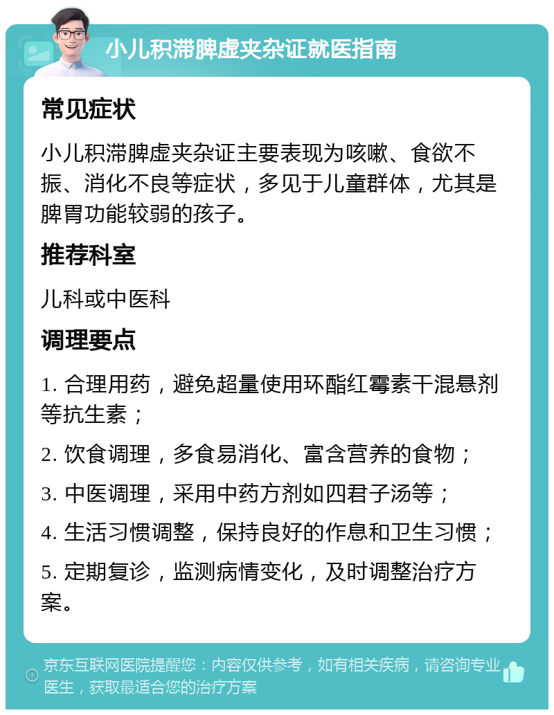 小儿积滞脾虚夹杂证就医指南 常见症状 小儿积滞脾虚夹杂证主要表现为咳嗽、食欲不振、消化不良等症状，多见于儿童群体，尤其是脾胃功能较弱的孩子。 推荐科室 儿科或中医科 调理要点 1. 合理用药，避免超量使用环酯红霉素干混悬剂等抗生素； 2. 饮食调理，多食易消化、富含营养的食物； 3. 中医调理，采用中药方剂如四君子汤等； 4. 生活习惯调整，保持良好的作息和卫生习惯； 5. 定期复诊，监测病情变化，及时调整治疗方案。