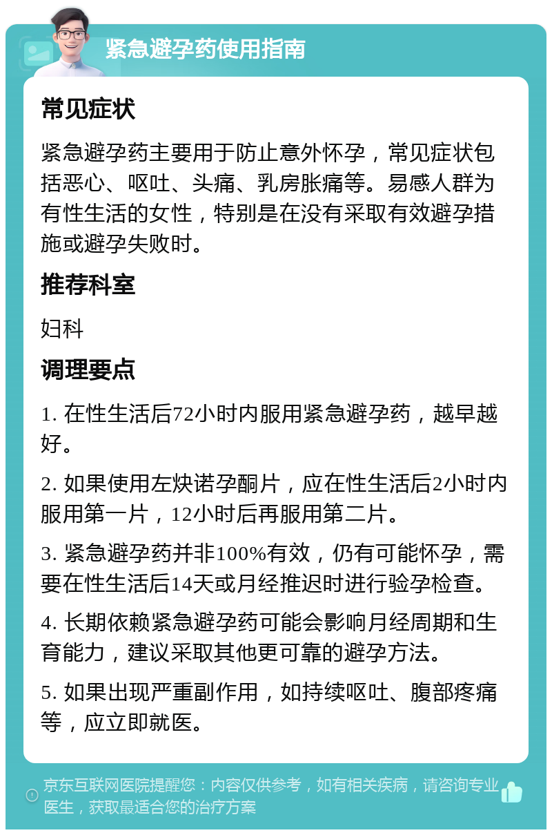 紧急避孕药使用指南 常见症状 紧急避孕药主要用于防止意外怀孕，常见症状包括恶心、呕吐、头痛、乳房胀痛等。易感人群为有性生活的女性，特别是在没有采取有效避孕措施或避孕失败时。 推荐科室 妇科 调理要点 1. 在性生活后72小时内服用紧急避孕药，越早越好。 2. 如果使用左炔诺孕酮片，应在性生活后2小时内服用第一片，12小时后再服用第二片。 3. 紧急避孕药并非100%有效，仍有可能怀孕，需要在性生活后14天或月经推迟时进行验孕检查。 4. 长期依赖紧急避孕药可能会影响月经周期和生育能力，建议采取其他更可靠的避孕方法。 5. 如果出现严重副作用，如持续呕吐、腹部疼痛等，应立即就医。