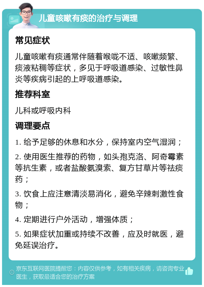 儿童咳嗽有痰的治疗与调理 常见症状 儿童咳嗽有痰通常伴随着喉咙不适、咳嗽频繁、痰液粘稠等症状，多见于呼吸道感染、过敏性鼻炎等疾病引起的上呼吸道感染。 推荐科室 儿科或呼吸内科 调理要点 1. 给予足够的休息和水分，保持室内空气湿润； 2. 使用医生推荐的药物，如头孢克洛、阿奇霉素等抗生素，或者盐酸氨溴索、复方甘草片等祛痰药； 3. 饮食上应注意清淡易消化，避免辛辣刺激性食物； 4. 定期进行户外活动，增强体质； 5. 如果症状加重或持续不改善，应及时就医，避免延误治疗。