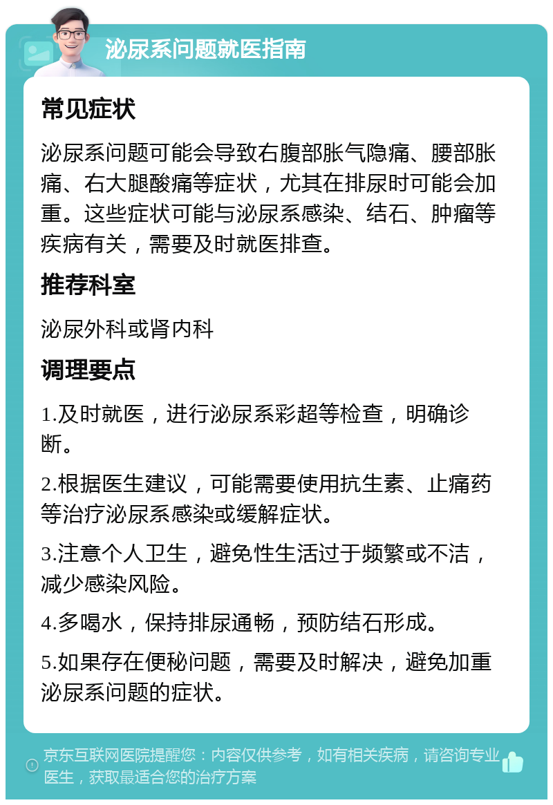 泌尿系问题就医指南 常见症状 泌尿系问题可能会导致右腹部胀气隐痛、腰部胀痛、右大腿酸痛等症状，尤其在排尿时可能会加重。这些症状可能与泌尿系感染、结石、肿瘤等疾病有关，需要及时就医排查。 推荐科室 泌尿外科或肾内科 调理要点 1.及时就医，进行泌尿系彩超等检查，明确诊断。 2.根据医生建议，可能需要使用抗生素、止痛药等治疗泌尿系感染或缓解症状。 3.注意个人卫生，避免性生活过于频繁或不洁，减少感染风险。 4.多喝水，保持排尿通畅，预防结石形成。 5.如果存在便秘问题，需要及时解决，避免加重泌尿系问题的症状。