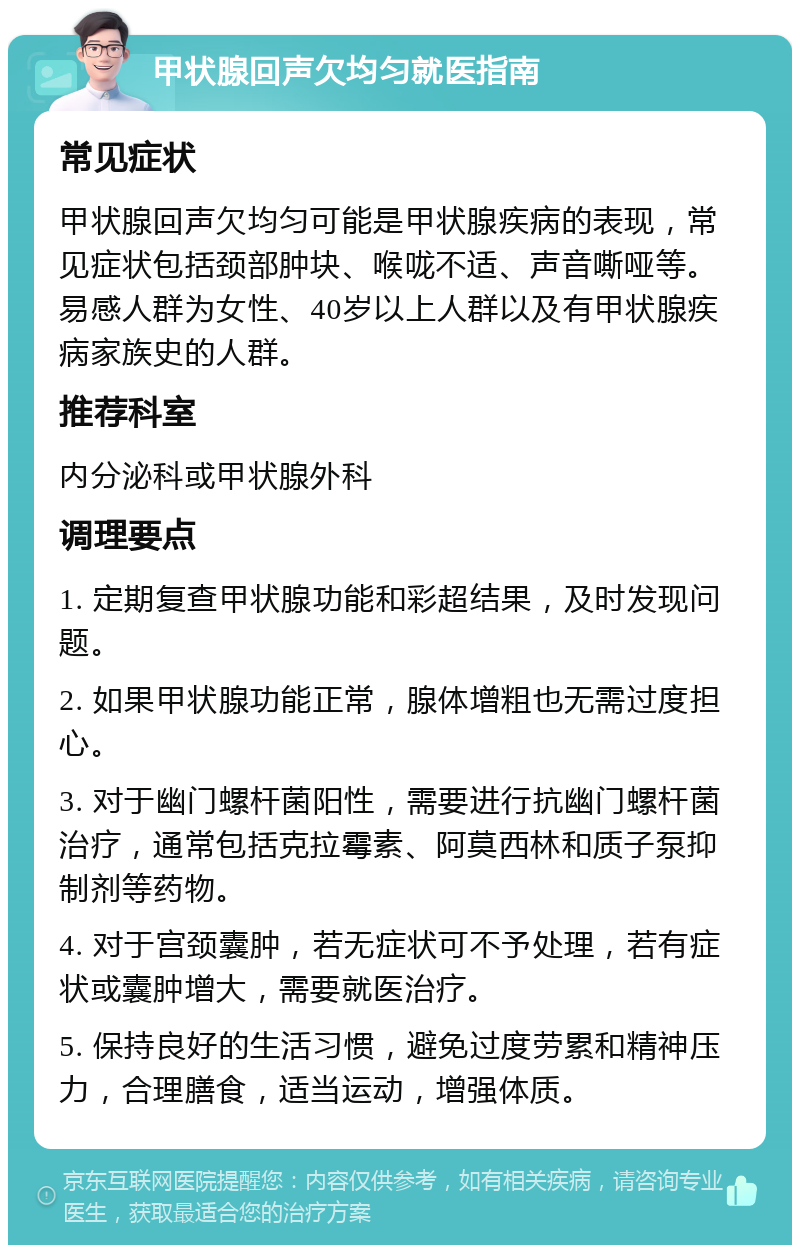 甲状腺回声欠均匀就医指南 常见症状 甲状腺回声欠均匀可能是甲状腺疾病的表现，常见症状包括颈部肿块、喉咙不适、声音嘶哑等。易感人群为女性、40岁以上人群以及有甲状腺疾病家族史的人群。 推荐科室 内分泌科或甲状腺外科 调理要点 1. 定期复查甲状腺功能和彩超结果，及时发现问题。 2. 如果甲状腺功能正常，腺体增粗也无需过度担心。 3. 对于幽门螺杆菌阳性，需要进行抗幽门螺杆菌治疗，通常包括克拉霉素、阿莫西林和质子泵抑制剂等药物。 4. 对于宫颈囊肿，若无症状可不予处理，若有症状或囊肿增大，需要就医治疗。 5. 保持良好的生活习惯，避免过度劳累和精神压力，合理膳食，适当运动，增强体质。