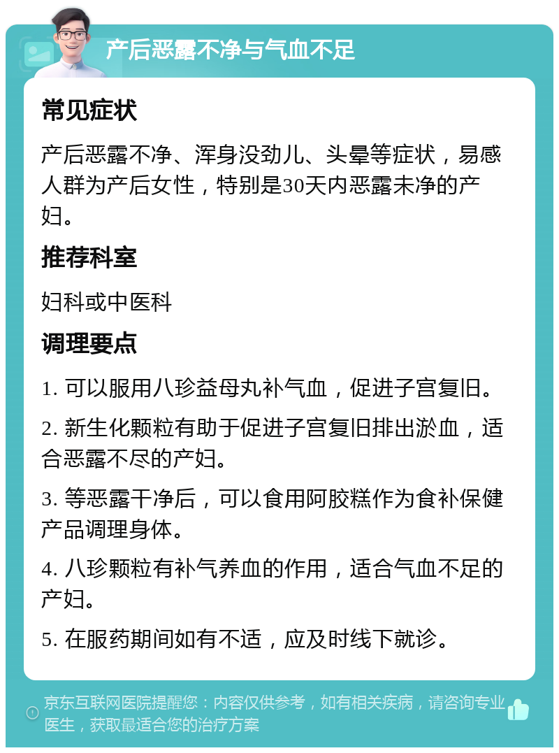 产后恶露不净与气血不足 常见症状 产后恶露不净、浑身没劲儿、头晕等症状，易感人群为产后女性，特别是30天内恶露未净的产妇。 推荐科室 妇科或中医科 调理要点 1. 可以服用八珍益母丸补气血，促进子宫复旧。 2. 新生化颗粒有助于促进子宫复旧排出淤血，适合恶露不尽的产妇。 3. 等恶露干净后，可以食用阿胶糕作为食补保健产品调理身体。 4. 八珍颗粒有补气养血的作用，适合气血不足的产妇。 5. 在服药期间如有不适，应及时线下就诊。