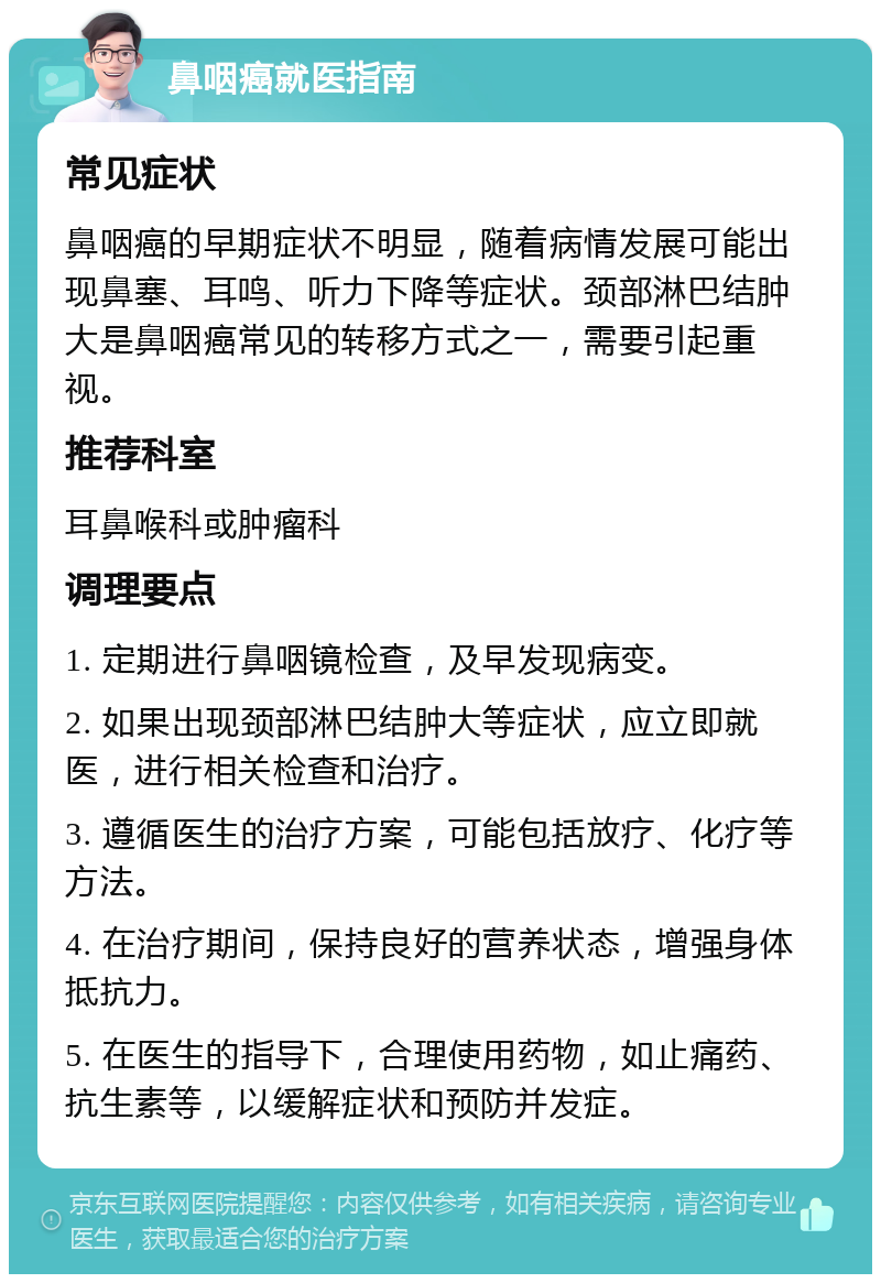 鼻咽癌就医指南 常见症状 鼻咽癌的早期症状不明显，随着病情发展可能出现鼻塞、耳鸣、听力下降等症状。颈部淋巴结肿大是鼻咽癌常见的转移方式之一，需要引起重视。 推荐科室 耳鼻喉科或肿瘤科 调理要点 1. 定期进行鼻咽镜检查，及早发现病变。 2. 如果出现颈部淋巴结肿大等症状，应立即就医，进行相关检查和治疗。 3. 遵循医生的治疗方案，可能包括放疗、化疗等方法。 4. 在治疗期间，保持良好的营养状态，增强身体抵抗力。 5. 在医生的指导下，合理使用药物，如止痛药、抗生素等，以缓解症状和预防并发症。