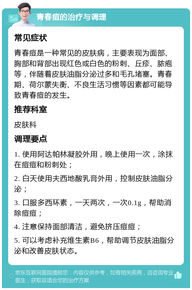 青春痘的治疗与调理 常见症状 青春痘是一种常见的皮肤病，主要表现为面部、胸部和背部出现红色或白色的粉刺、丘疹、脓疱等，伴随着皮肤油脂分泌过多和毛孔堵塞。青春期、荷尔蒙失衡、不良生活习惯等因素都可能导致青春痘的发生。 推荐科室 皮肤科 调理要点 1. 使用阿达帕林凝胶外用，晚上使用一次，涂抹在痘痘和粉刺处； 2. 白天使用夫西地酸乳膏外用，控制皮肤油脂分泌； 3. 口服多西环素，一天两次，一次0.1g，帮助消除痘痘； 4. 注意保持面部清洁，避免挤压痘痘； 5. 可以考虑补充维生素B6，帮助调节皮肤油脂分泌和改善皮肤状态。