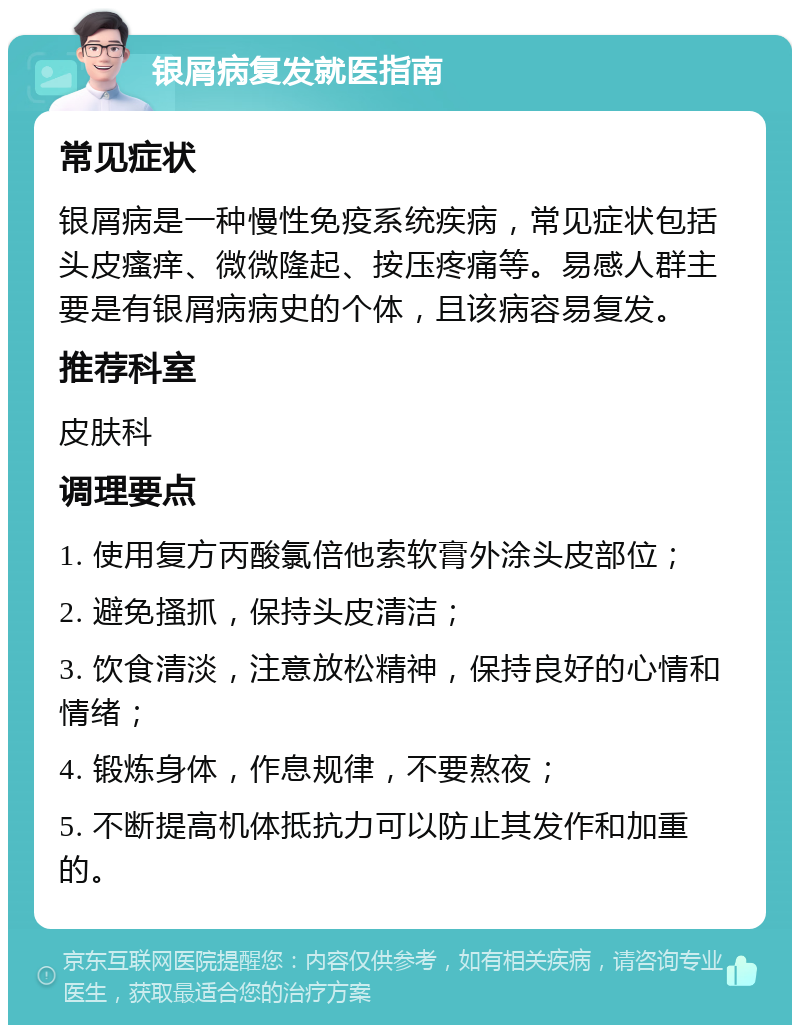 银屑病复发就医指南 常见症状 银屑病是一种慢性免疫系统疾病，常见症状包括头皮瘙痒、微微隆起、按压疼痛等。易感人群主要是有银屑病病史的个体，且该病容易复发。 推荐科室 皮肤科 调理要点 1. 使用复方丙酸氯倍他索软膏外涂头皮部位； 2. 避免搔抓，保持头皮清洁； 3. 饮食清淡，注意放松精神，保持良好的心情和情绪； 4. 锻炼身体，作息规律，不要熬夜； 5. 不断提高机体抵抗力可以防止其发作和加重的。