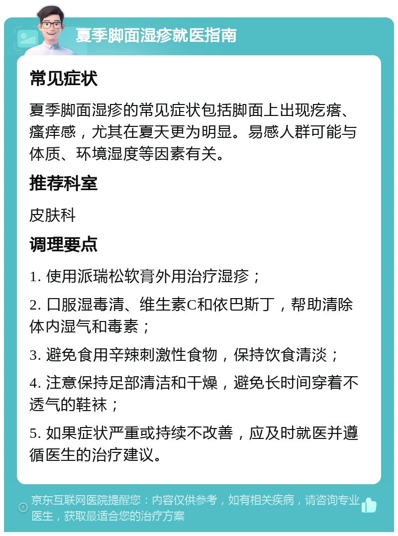 夏季脚面湿疹就医指南 常见症状 夏季脚面湿疹的常见症状包括脚面上出现疙瘩、瘙痒感，尤其在夏天更为明显。易感人群可能与体质、环境湿度等因素有关。 推荐科室 皮肤科 调理要点 1. 使用派瑞松软膏外用治疗湿疹； 2. 口服湿毒清、维生素C和依巴斯丁，帮助清除体内湿气和毒素； 3. 避免食用辛辣刺激性食物，保持饮食清淡； 4. 注意保持足部清洁和干燥，避免长时间穿着不透气的鞋袜； 5. 如果症状严重或持续不改善，应及时就医并遵循医生的治疗建议。