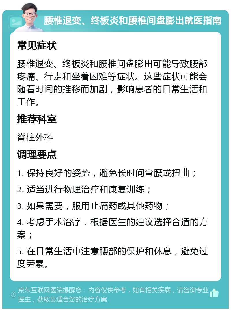 腰椎退变、终板炎和腰椎间盘膨出就医指南 常见症状 腰椎退变、终板炎和腰椎间盘膨出可能导致腰部疼痛、行走和坐着困难等症状。这些症状可能会随着时间的推移而加剧，影响患者的日常生活和工作。 推荐科室 脊柱外科 调理要点 1. 保持良好的姿势，避免长时间弯腰或扭曲； 2. 适当进行物理治疗和康复训练； 3. 如果需要，服用止痛药或其他药物； 4. 考虑手术治疗，根据医生的建议选择合适的方案； 5. 在日常生活中注意腰部的保护和休息，避免过度劳累。