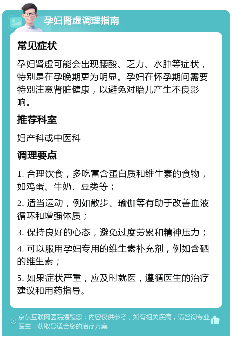 孕妇肾虚调理指南 常见症状 孕妇肾虚可能会出现腰酸、乏力、水肿等症状，特别是在孕晚期更为明显。孕妇在怀孕期间需要特别注意肾脏健康，以避免对胎儿产生不良影响。 推荐科室 妇产科或中医科 调理要点 1. 合理饮食，多吃富含蛋白质和维生素的食物，如鸡蛋、牛奶、豆类等； 2. 适当运动，例如散步、瑜伽等有助于改善血液循环和增强体质； 3. 保持良好的心态，避免过度劳累和精神压力； 4. 可以服用孕妇专用的维生素补充剂，例如含硒的维生素； 5. 如果症状严重，应及时就医，遵循医生的治疗建议和用药指导。