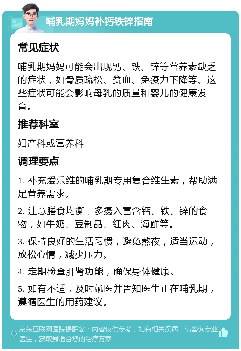 哺乳期妈妈补钙铁锌指南 常见症状 哺乳期妈妈可能会出现钙、铁、锌等营养素缺乏的症状，如骨质疏松、贫血、免疫力下降等。这些症状可能会影响母乳的质量和婴儿的健康发育。 推荐科室 妇产科或营养科 调理要点 1. 补充爱乐维的哺乳期专用复合维生素，帮助满足营养需求。 2. 注意膳食均衡，多摄入富含钙、铁、锌的食物，如牛奶、豆制品、红肉、海鲜等。 3. 保持良好的生活习惯，避免熬夜，适当运动，放松心情，减少压力。 4. 定期检查肝肾功能，确保身体健康。 5. 如有不适，及时就医并告知医生正在哺乳期，遵循医生的用药建议。