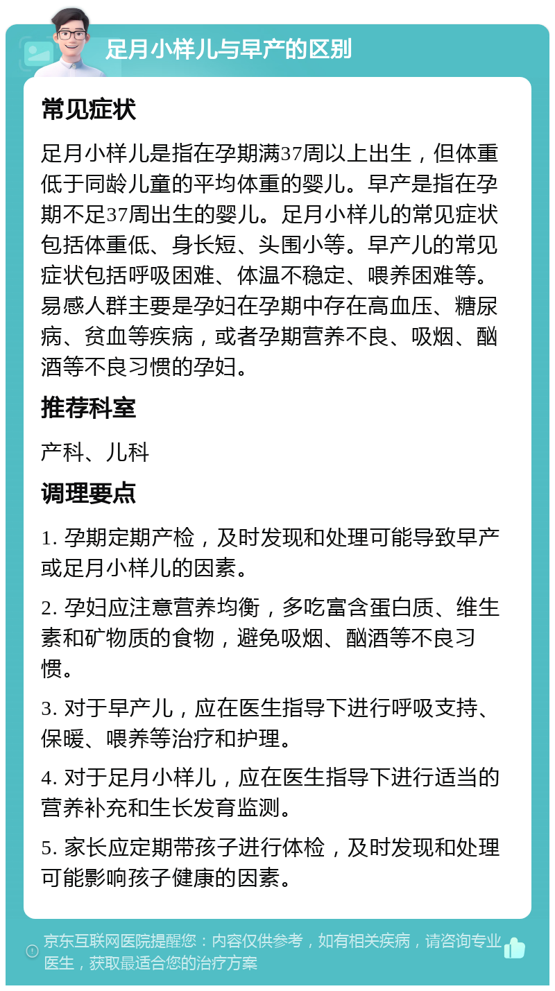 足月小样儿与早产的区别 常见症状 足月小样儿是指在孕期满37周以上出生，但体重低于同龄儿童的平均体重的婴儿。早产是指在孕期不足37周出生的婴儿。足月小样儿的常见症状包括体重低、身长短、头围小等。早产儿的常见症状包括呼吸困难、体温不稳定、喂养困难等。易感人群主要是孕妇在孕期中存在高血压、糖尿病、贫血等疾病，或者孕期营养不良、吸烟、酗酒等不良习惯的孕妇。 推荐科室 产科、儿科 调理要点 1. 孕期定期产检，及时发现和处理可能导致早产或足月小样儿的因素。 2. 孕妇应注意营养均衡，多吃富含蛋白质、维生素和矿物质的食物，避免吸烟、酗酒等不良习惯。 3. 对于早产儿，应在医生指导下进行呼吸支持、保暖、喂养等治疗和护理。 4. 对于足月小样儿，应在医生指导下进行适当的营养补充和生长发育监测。 5. 家长应定期带孩子进行体检，及时发现和处理可能影响孩子健康的因素。