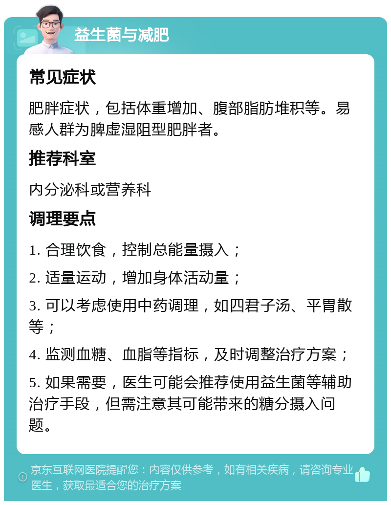 益生菌与减肥 常见症状 肥胖症状，包括体重增加、腹部脂肪堆积等。易感人群为脾虚湿阻型肥胖者。 推荐科室 内分泌科或营养科 调理要点 1. 合理饮食，控制总能量摄入； 2. 适量运动，增加身体活动量； 3. 可以考虑使用中药调理，如四君子汤、平胃散等； 4. 监测血糖、血脂等指标，及时调整治疗方案； 5. 如果需要，医生可能会推荐使用益生菌等辅助治疗手段，但需注意其可能带来的糖分摄入问题。