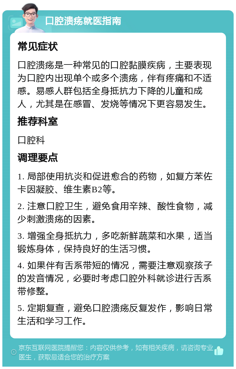 口腔溃疡就医指南 常见症状 口腔溃疡是一种常见的口腔黏膜疾病，主要表现为口腔内出现单个或多个溃疡，伴有疼痛和不适感。易感人群包括全身抵抗力下降的儿童和成人，尤其是在感冒、发烧等情况下更容易发生。 推荐科室 口腔科 调理要点 1. 局部使用抗炎和促进愈合的药物，如复方苯佐卡因凝胶、维生素B2等。 2. 注意口腔卫生，避免食用辛辣、酸性食物，减少刺激溃疡的因素。 3. 增强全身抵抗力，多吃新鲜蔬菜和水果，适当锻炼身体，保持良好的生活习惯。 4. 如果伴有舌系带短的情况，需要注意观察孩子的发音情况，必要时考虑口腔外科就诊进行舌系带修整。 5. 定期复查，避免口腔溃疡反复发作，影响日常生活和学习工作。