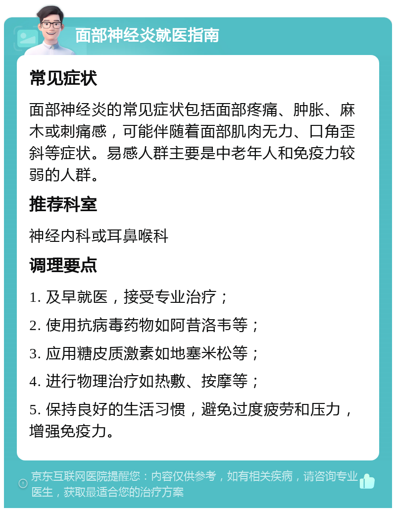 面部神经炎就医指南 常见症状 面部神经炎的常见症状包括面部疼痛、肿胀、麻木或刺痛感，可能伴随着面部肌肉无力、口角歪斜等症状。易感人群主要是中老年人和免疫力较弱的人群。 推荐科室 神经内科或耳鼻喉科 调理要点 1. 及早就医，接受专业治疗； 2. 使用抗病毒药物如阿昔洛韦等； 3. 应用糖皮质激素如地塞米松等； 4. 进行物理治疗如热敷、按摩等； 5. 保持良好的生活习惯，避免过度疲劳和压力，增强免疫力。