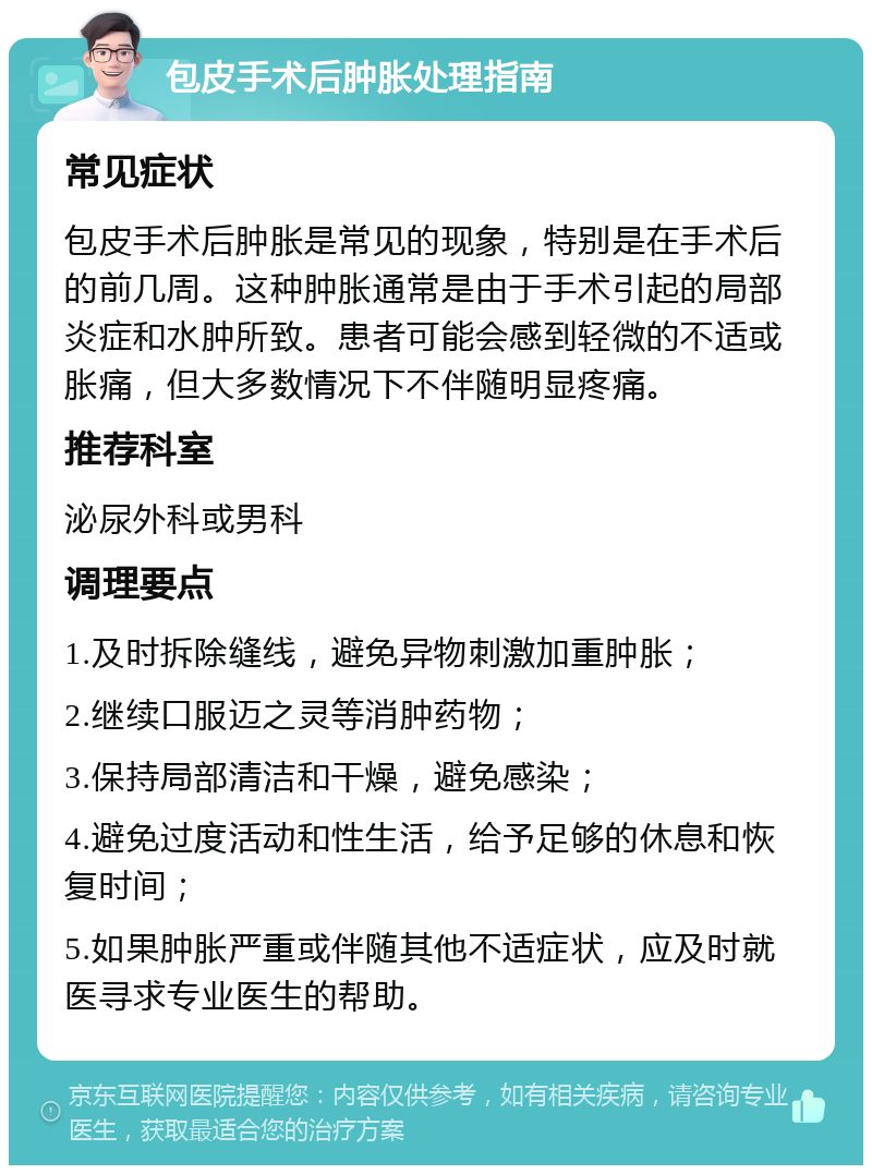 包皮手术后肿胀处理指南 常见症状 包皮手术后肿胀是常见的现象，特别是在手术后的前几周。这种肿胀通常是由于手术引起的局部炎症和水肿所致。患者可能会感到轻微的不适或胀痛，但大多数情况下不伴随明显疼痛。 推荐科室 泌尿外科或男科 调理要点 1.及时拆除缝线，避免异物刺激加重肿胀； 2.继续口服迈之灵等消肿药物； 3.保持局部清洁和干燥，避免感染； 4.避免过度活动和性生活，给予足够的休息和恢复时间； 5.如果肿胀严重或伴随其他不适症状，应及时就医寻求专业医生的帮助。