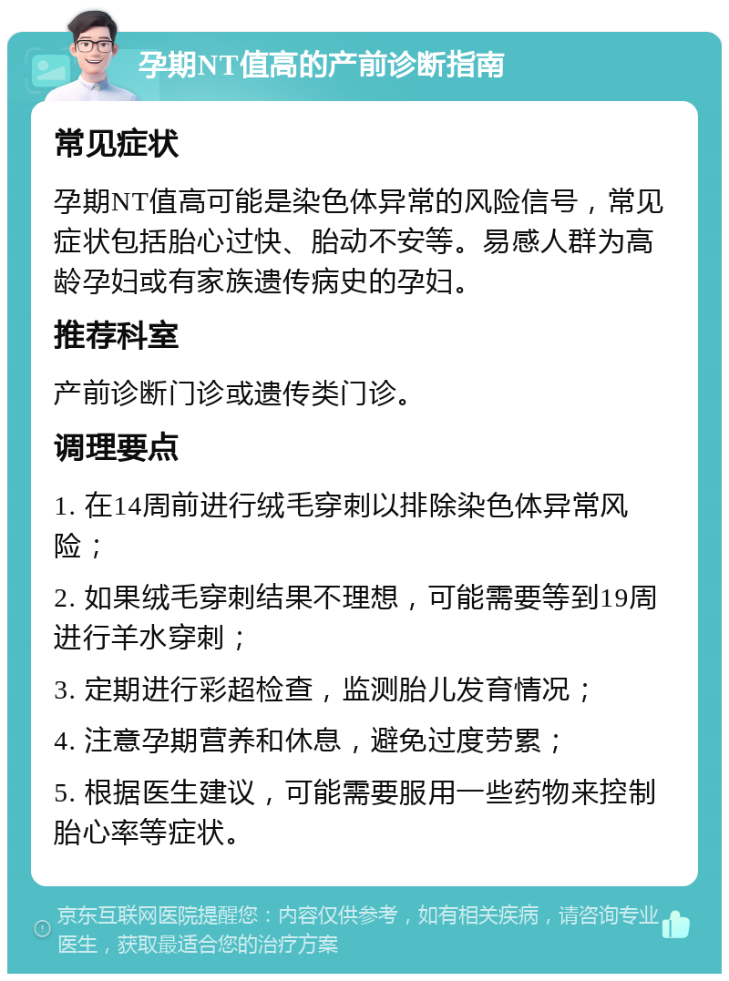 孕期NT值高的产前诊断指南 常见症状 孕期NT值高可能是染色体异常的风险信号，常见症状包括胎心过快、胎动不安等。易感人群为高龄孕妇或有家族遗传病史的孕妇。 推荐科室 产前诊断门诊或遗传类门诊。 调理要点 1. 在14周前进行绒毛穿刺以排除染色体异常风险； 2. 如果绒毛穿刺结果不理想，可能需要等到19周进行羊水穿刺； 3. 定期进行彩超检查，监测胎儿发育情况； 4. 注意孕期营养和休息，避免过度劳累； 5. 根据医生建议，可能需要服用一些药物来控制胎心率等症状。