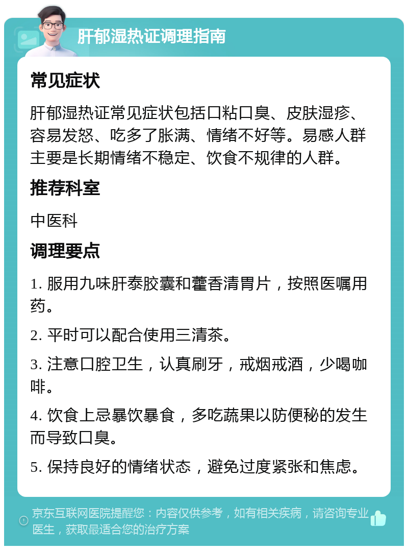 肝郁湿热证调理指南 常见症状 肝郁湿热证常见症状包括口粘口臭、皮肤湿疹、容易发怒、吃多了胀满、情绪不好等。易感人群主要是长期情绪不稳定、饮食不规律的人群。 推荐科室 中医科 调理要点 1. 服用九味肝泰胶囊和藿香清胃片，按照医嘱用药。 2. 平时可以配合使用三清茶。 3. 注意口腔卫生，认真刷牙，戒烟戒酒，少喝咖啡。 4. 饮食上忌暴饮暴食，多吃蔬果以防便秘的发生而导致口臭。 5. 保持良好的情绪状态，避免过度紧张和焦虑。