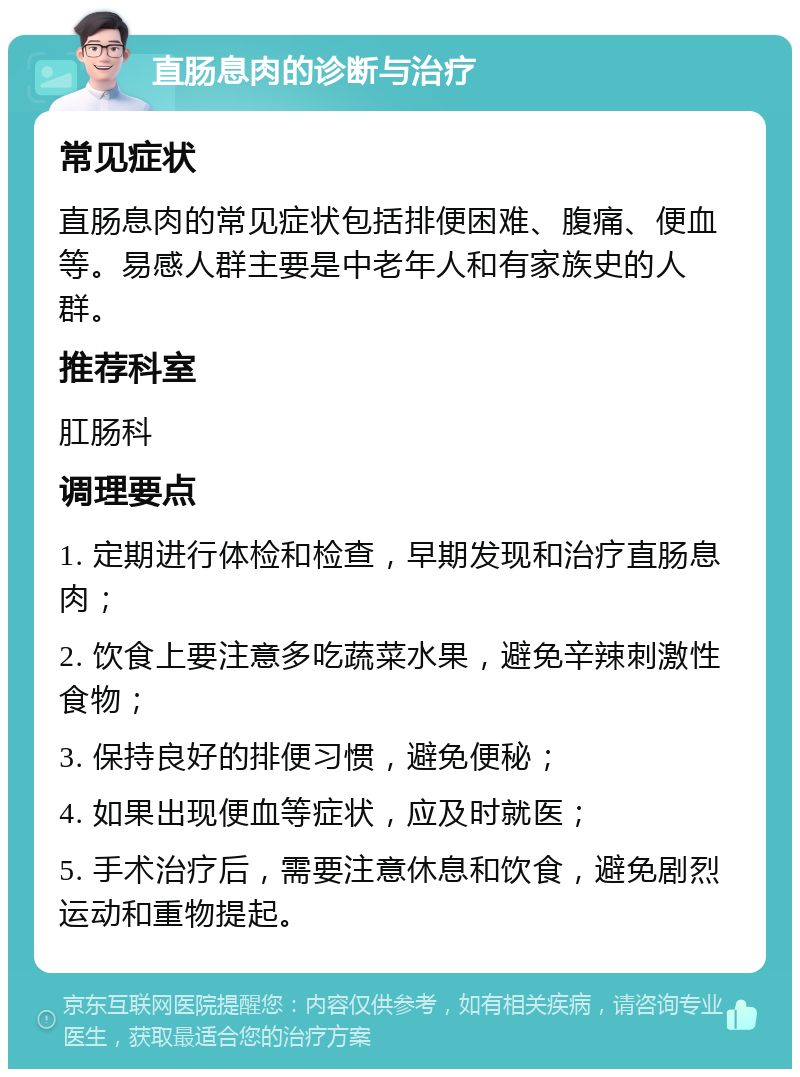 直肠息肉的诊断与治疗 常见症状 直肠息肉的常见症状包括排便困难、腹痛、便血等。易感人群主要是中老年人和有家族史的人群。 推荐科室 肛肠科 调理要点 1. 定期进行体检和检查，早期发现和治疗直肠息肉； 2. 饮食上要注意多吃蔬菜水果，避免辛辣刺激性食物； 3. 保持良好的排便习惯，避免便秘； 4. 如果出现便血等症状，应及时就医； 5. 手术治疗后，需要注意休息和饮食，避免剧烈运动和重物提起。