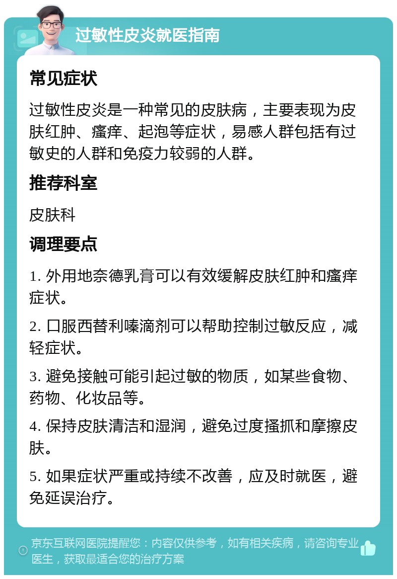 过敏性皮炎就医指南 常见症状 过敏性皮炎是一种常见的皮肤病，主要表现为皮肤红肿、瘙痒、起泡等症状，易感人群包括有过敏史的人群和免疫力较弱的人群。 推荐科室 皮肤科 调理要点 1. 外用地奈德乳膏可以有效缓解皮肤红肿和瘙痒症状。 2. 口服西替利嗪滴剂可以帮助控制过敏反应，减轻症状。 3. 避免接触可能引起过敏的物质，如某些食物、药物、化妆品等。 4. 保持皮肤清洁和湿润，避免过度搔抓和摩擦皮肤。 5. 如果症状严重或持续不改善，应及时就医，避免延误治疗。