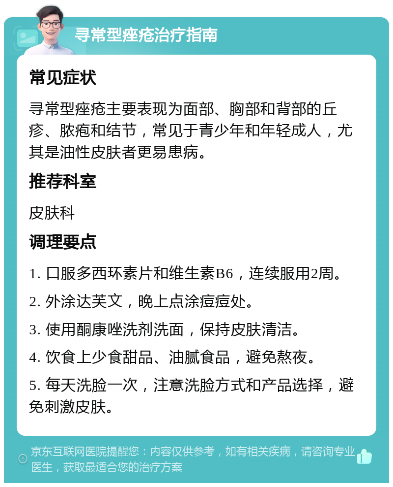 寻常型痤疮治疗指南 常见症状 寻常型痤疮主要表现为面部、胸部和背部的丘疹、脓疱和结节，常见于青少年和年轻成人，尤其是油性皮肤者更易患病。 推荐科室 皮肤科 调理要点 1. 口服多西环素片和维生素B6，连续服用2周。 2. 外涂达芙文，晚上点涂痘痘处。 3. 使用酮康唑洗剂洗面，保持皮肤清洁。 4. 饮食上少食甜品、油腻食品，避免熬夜。 5. 每天洗脸一次，注意洗脸方式和产品选择，避免刺激皮肤。