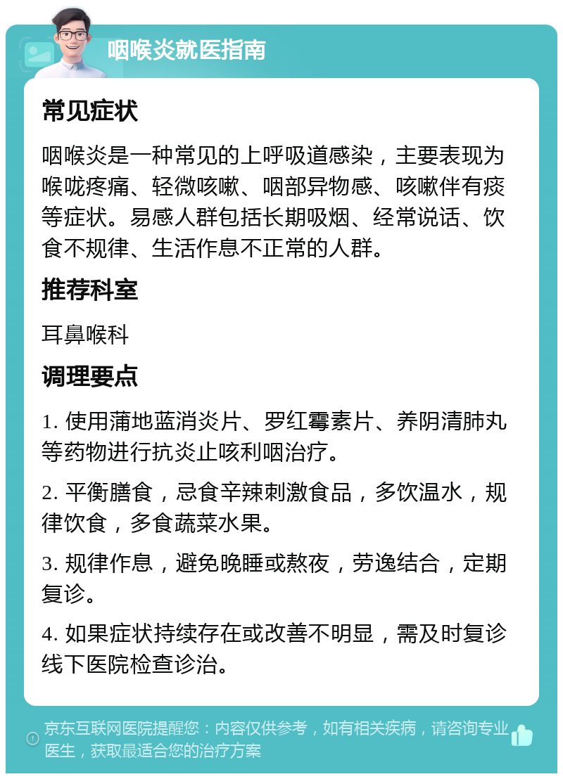 咽喉炎就医指南 常见症状 咽喉炎是一种常见的上呼吸道感染，主要表现为喉咙疼痛、轻微咳嗽、咽部异物感、咳嗽伴有痰等症状。易感人群包括长期吸烟、经常说话、饮食不规律、生活作息不正常的人群。 推荐科室 耳鼻喉科 调理要点 1. 使用蒲地蓝消炎片、罗红霉素片、养阴清肺丸等药物进行抗炎止咳利咽治疗。 2. 平衡膳食，忌食辛辣刺激食品，多饮温水，规律饮食，多食蔬菜水果。 3. 规律作息，避免晚睡或熬夜，劳逸结合，定期复诊。 4. 如果症状持续存在或改善不明显，需及时复诊线下医院检查诊治。