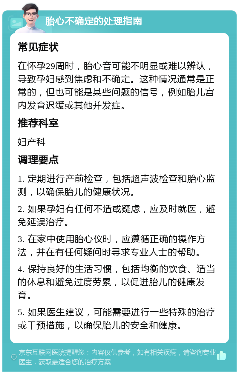 胎心不确定的处理指南 常见症状 在怀孕29周时，胎心音可能不明显或难以辨认，导致孕妇感到焦虑和不确定。这种情况通常是正常的，但也可能是某些问题的信号，例如胎儿宫内发育迟缓或其他并发症。 推荐科室 妇产科 调理要点 1. 定期进行产前检查，包括超声波检查和胎心监测，以确保胎儿的健康状况。 2. 如果孕妇有任何不适或疑虑，应及时就医，避免延误治疗。 3. 在家中使用胎心仪时，应遵循正确的操作方法，并在有任何疑问时寻求专业人士的帮助。 4. 保持良好的生活习惯，包括均衡的饮食、适当的休息和避免过度劳累，以促进胎儿的健康发育。 5. 如果医生建议，可能需要进行一些特殊的治疗或干预措施，以确保胎儿的安全和健康。