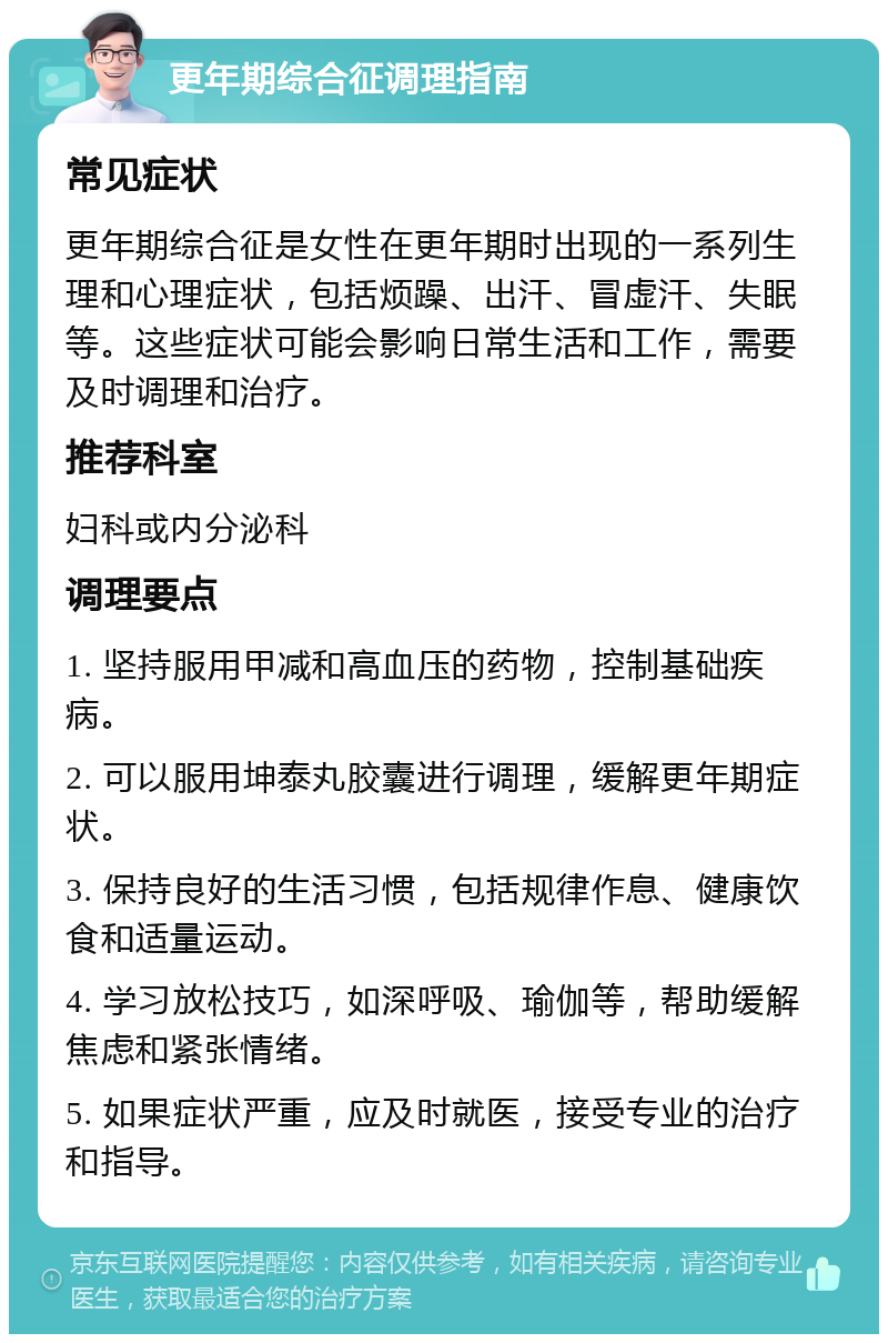 更年期综合征调理指南 常见症状 更年期综合征是女性在更年期时出现的一系列生理和心理症状，包括烦躁、出汗、冒虚汗、失眠等。这些症状可能会影响日常生活和工作，需要及时调理和治疗。 推荐科室 妇科或内分泌科 调理要点 1. 坚持服用甲减和高血压的药物，控制基础疾病。 2. 可以服用坤泰丸胶囊进行调理，缓解更年期症状。 3. 保持良好的生活习惯，包括规律作息、健康饮食和适量运动。 4. 学习放松技巧，如深呼吸、瑜伽等，帮助缓解焦虑和紧张情绪。 5. 如果症状严重，应及时就医，接受专业的治疗和指导。