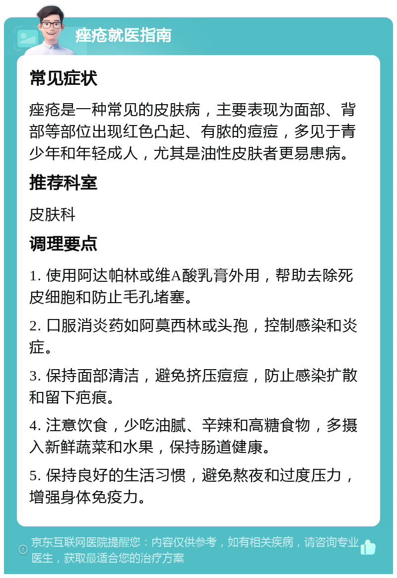 痤疮就医指南 常见症状 痤疮是一种常见的皮肤病，主要表现为面部、背部等部位出现红色凸起、有脓的痘痘，多见于青少年和年轻成人，尤其是油性皮肤者更易患病。 推荐科室 皮肤科 调理要点 1. 使用阿达帕林或维A酸乳膏外用，帮助去除死皮细胞和防止毛孔堵塞。 2. 口服消炎药如阿莫西林或头孢，控制感染和炎症。 3. 保持面部清洁，避免挤压痘痘，防止感染扩散和留下疤痕。 4. 注意饮食，少吃油腻、辛辣和高糖食物，多摄入新鲜蔬菜和水果，保持肠道健康。 5. 保持良好的生活习惯，避免熬夜和过度压力，增强身体免疫力。