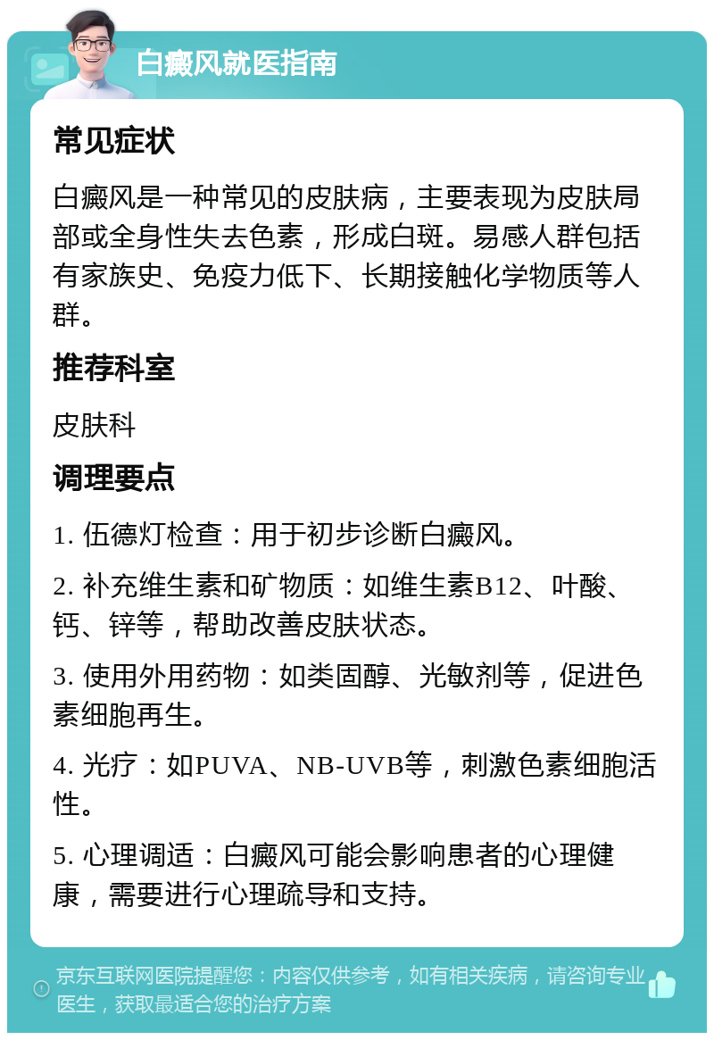 白癜风就医指南 常见症状 白癜风是一种常见的皮肤病，主要表现为皮肤局部或全身性失去色素，形成白斑。易感人群包括有家族史、免疫力低下、长期接触化学物质等人群。 推荐科室 皮肤科 调理要点 1. 伍德灯检查：用于初步诊断白癜风。 2. 补充维生素和矿物质：如维生素B12、叶酸、钙、锌等，帮助改善皮肤状态。 3. 使用外用药物：如类固醇、光敏剂等，促进色素细胞再生。 4. 光疗：如PUVA、NB-UVB等，刺激色素细胞活性。 5. 心理调适：白癜风可能会影响患者的心理健康，需要进行心理疏导和支持。