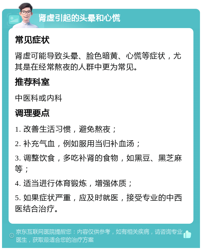 肾虚引起的头晕和心慌 常见症状 肾虚可能导致头晕、脸色暗黄、心慌等症状，尤其是在经常熬夜的人群中更为常见。 推荐科室 中医科或内科 调理要点 1. 改善生活习惯，避免熬夜； 2. 补充气血，例如服用当归补血汤； 3. 调整饮食，多吃补肾的食物，如黑豆、黑芝麻等； 4. 适当进行体育锻炼，增强体质； 5. 如果症状严重，应及时就医，接受专业的中西医结合治疗。