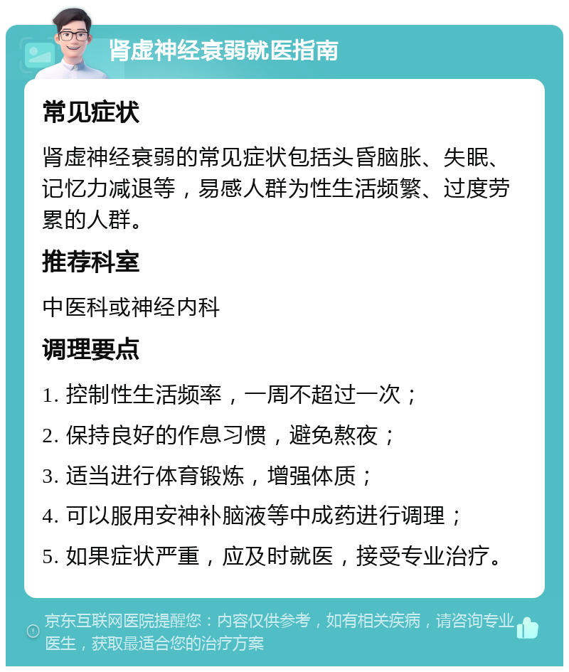 肾虚神经衰弱就医指南 常见症状 肾虚神经衰弱的常见症状包括头昏脑胀、失眠、记忆力减退等，易感人群为性生活频繁、过度劳累的人群。 推荐科室 中医科或神经内科 调理要点 1. 控制性生活频率，一周不超过一次； 2. 保持良好的作息习惯，避免熬夜； 3. 适当进行体育锻炼，增强体质； 4. 可以服用安神补脑液等中成药进行调理； 5. 如果症状严重，应及时就医，接受专业治疗。