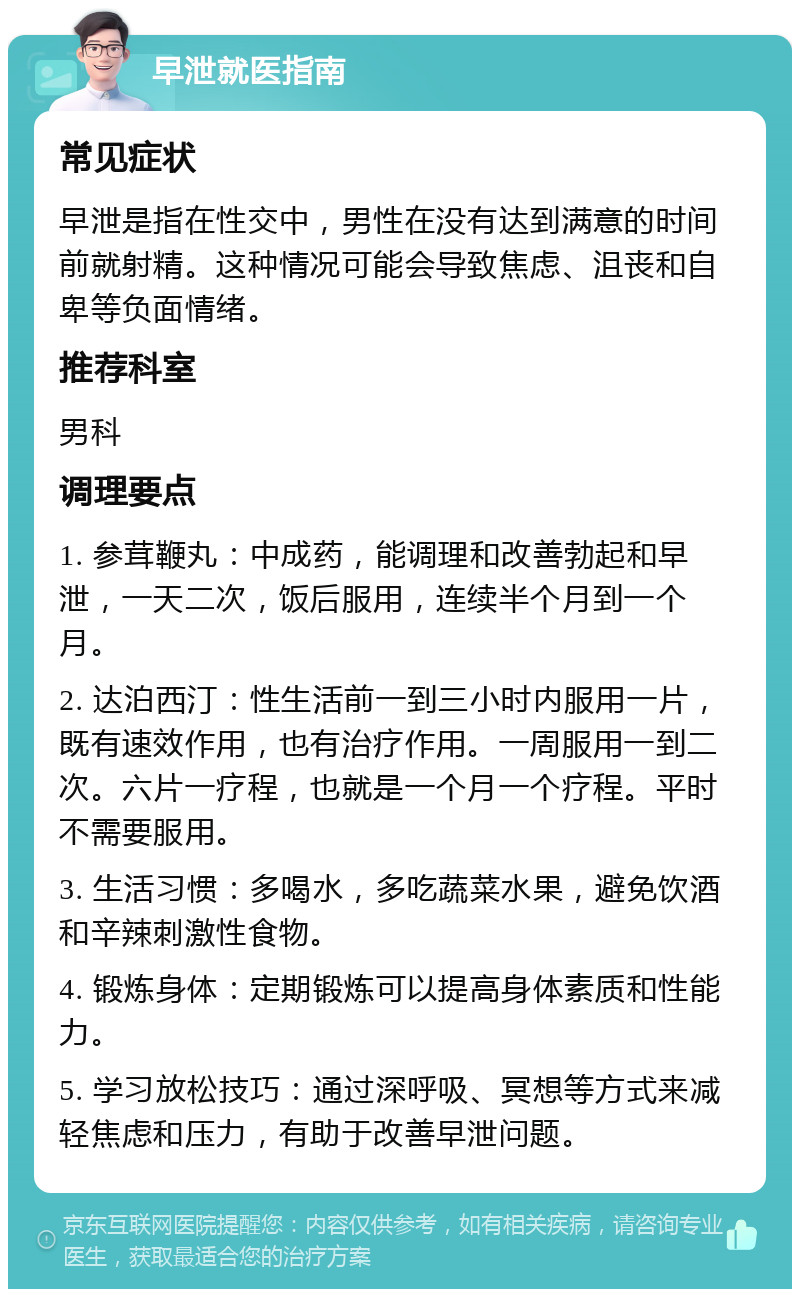 早泄就医指南 常见症状 早泄是指在性交中，男性在没有达到满意的时间前就射精。这种情况可能会导致焦虑、沮丧和自卑等负面情绪。 推荐科室 男科 调理要点 1. 参茸鞭丸：中成药，能调理和改善勃起和早泄，一天二次，饭后服用，连续半个月到一个月。 2. 达泊西汀：性生活前一到三小时内服用一片，既有速效作用，也有治疗作用。一周服用一到二次。六片一疗程，也就是一个月一个疗程。平时不需要服用。 3. 生活习惯：多喝水，多吃蔬菜水果，避免饮酒和辛辣刺激性食物。 4. 锻炼身体：定期锻炼可以提高身体素质和性能力。 5. 学习放松技巧：通过深呼吸、冥想等方式来减轻焦虑和压力，有助于改善早泄问题。