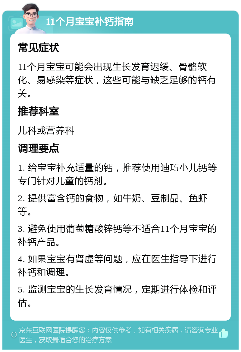 11个月宝宝补钙指南 常见症状 11个月宝宝可能会出现生长发育迟缓、骨骼软化、易感染等症状，这些可能与缺乏足够的钙有关。 推荐科室 儿科或营养科 调理要点 1. 给宝宝补充适量的钙，推荐使用迪巧小儿钙等专门针对儿童的钙剂。 2. 提供富含钙的食物，如牛奶、豆制品、鱼虾等。 3. 避免使用葡萄糖酸锌钙等不适合11个月宝宝的补钙产品。 4. 如果宝宝有肾虚等问题，应在医生指导下进行补钙和调理。 5. 监测宝宝的生长发育情况，定期进行体检和评估。