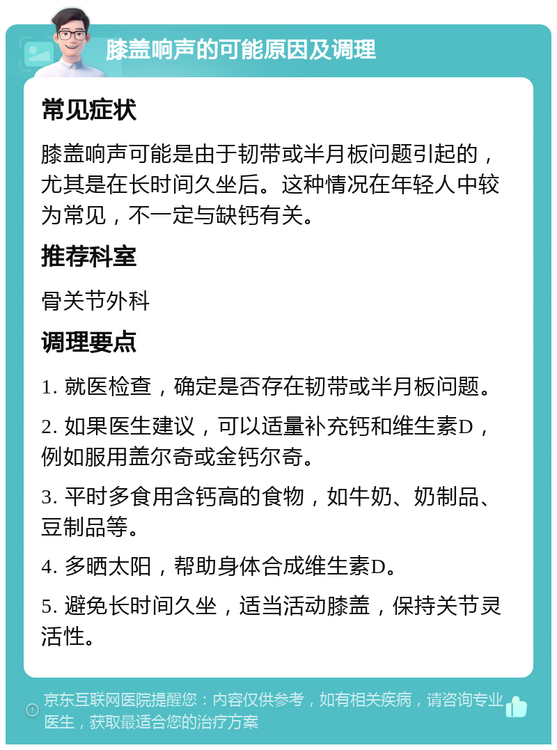 膝盖响声的可能原因及调理 常见症状 膝盖响声可能是由于韧带或半月板问题引起的，尤其是在长时间久坐后。这种情况在年轻人中较为常见，不一定与缺钙有关。 推荐科室 骨关节外科 调理要点 1. 就医检查，确定是否存在韧带或半月板问题。 2. 如果医生建议，可以适量补充钙和维生素D，例如服用盖尔奇或金钙尔奇。 3. 平时多食用含钙高的食物，如牛奶、奶制品、豆制品等。 4. 多晒太阳，帮助身体合成维生素D。 5. 避免长时间久坐，适当活动膝盖，保持关节灵活性。