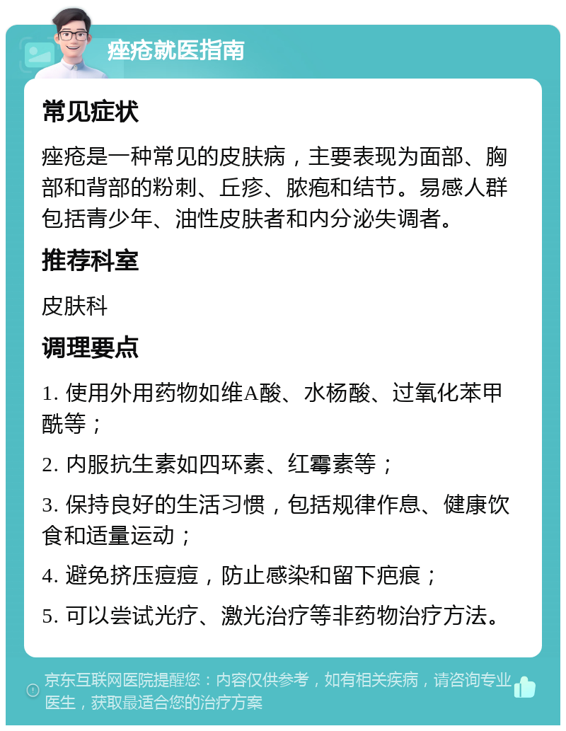 痤疮就医指南 常见症状 痤疮是一种常见的皮肤病，主要表现为面部、胸部和背部的粉刺、丘疹、脓疱和结节。易感人群包括青少年、油性皮肤者和内分泌失调者。 推荐科室 皮肤科 调理要点 1. 使用外用药物如维A酸、水杨酸、过氧化苯甲酰等； 2. 内服抗生素如四环素、红霉素等； 3. 保持良好的生活习惯，包括规律作息、健康饮食和适量运动； 4. 避免挤压痘痘，防止感染和留下疤痕； 5. 可以尝试光疗、激光治疗等非药物治疗方法。