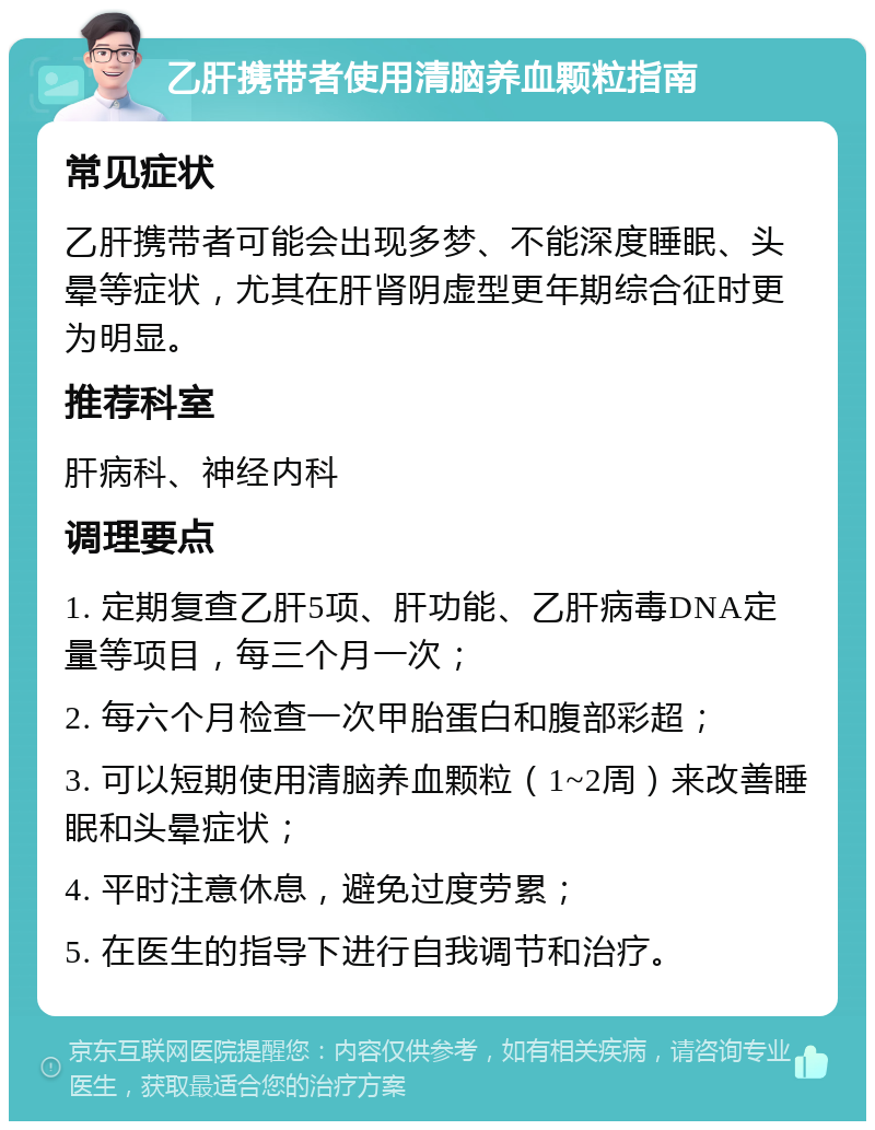 乙肝携带者使用清脑养血颗粒指南 常见症状 乙肝携带者可能会出现多梦、不能深度睡眠、头晕等症状，尤其在肝肾阴虚型更年期综合征时更为明显。 推荐科室 肝病科、神经内科 调理要点 1. 定期复查乙肝5项、肝功能、乙肝病毒DNA定量等项目，每三个月一次； 2. 每六个月检查一次甲胎蛋白和腹部彩超； 3. 可以短期使用清脑养血颗粒（1~2周）来改善睡眠和头晕症状； 4. 平时注意休息，避免过度劳累； 5. 在医生的指导下进行自我调节和治疗。