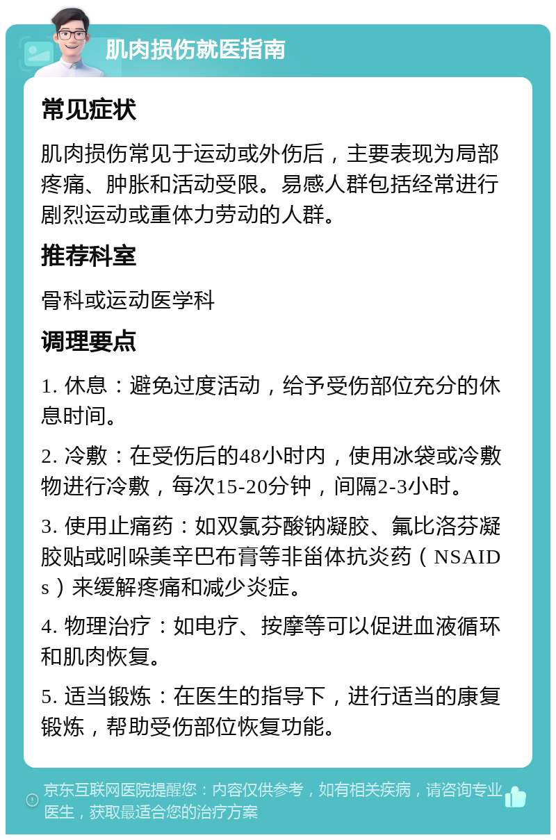 肌肉损伤就医指南 常见症状 肌肉损伤常见于运动或外伤后，主要表现为局部疼痛、肿胀和活动受限。易感人群包括经常进行剧烈运动或重体力劳动的人群。 推荐科室 骨科或运动医学科 调理要点 1. 休息：避免过度活动，给予受伤部位充分的休息时间。 2. 冷敷：在受伤后的48小时内，使用冰袋或冷敷物进行冷敷，每次15-20分钟，间隔2-3小时。 3. 使用止痛药：如双氯芬酸钠凝胶、氟比洛芬凝胶贴或吲哚美辛巴布膏等非甾体抗炎药（NSAIDs）来缓解疼痛和减少炎症。 4. 物理治疗：如电疗、按摩等可以促进血液循环和肌肉恢复。 5. 适当锻炼：在医生的指导下，进行适当的康复锻炼，帮助受伤部位恢复功能。