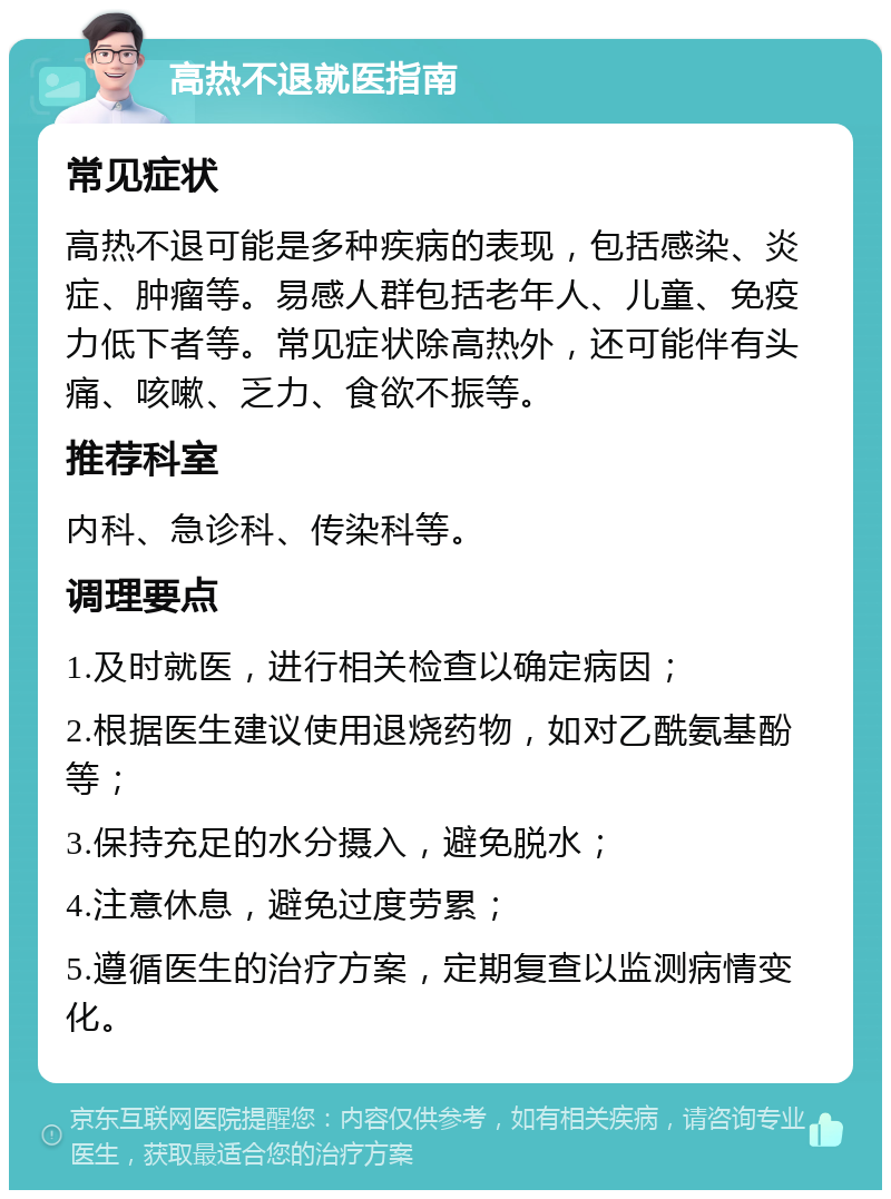 高热不退就医指南 常见症状 高热不退可能是多种疾病的表现，包括感染、炎症、肿瘤等。易感人群包括老年人、儿童、免疫力低下者等。常见症状除高热外，还可能伴有头痛、咳嗽、乏力、食欲不振等。 推荐科室 内科、急诊科、传染科等。 调理要点 1.及时就医，进行相关检查以确定病因； 2.根据医生建议使用退烧药物，如对乙酰氨基酚等； 3.保持充足的水分摄入，避免脱水； 4.注意休息，避免过度劳累； 5.遵循医生的治疗方案，定期复查以监测病情变化。