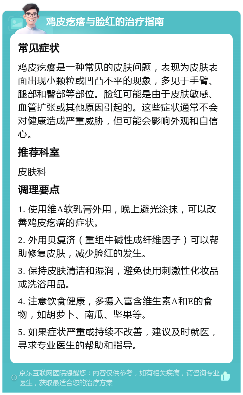 鸡皮疙瘩与脸红的治疗指南 常见症状 鸡皮疙瘩是一种常见的皮肤问题，表现为皮肤表面出现小颗粒或凹凸不平的现象，多见于手臂、腿部和臀部等部位。脸红可能是由于皮肤敏感、血管扩张或其他原因引起的。这些症状通常不会对健康造成严重威胁，但可能会影响外观和自信心。 推荐科室 皮肤科 调理要点 1. 使用维A软乳膏外用，晚上避光涂抹，可以改善鸡皮疙瘩的症状。 2. 外用贝复济（重组牛碱性成纤维因子）可以帮助修复皮肤，减少脸红的发生。 3. 保持皮肤清洁和湿润，避免使用刺激性化妆品或洗浴用品。 4. 注意饮食健康，多摄入富含维生素A和E的食物，如胡萝卜、南瓜、坚果等。 5. 如果症状严重或持续不改善，建议及时就医，寻求专业医生的帮助和指导。