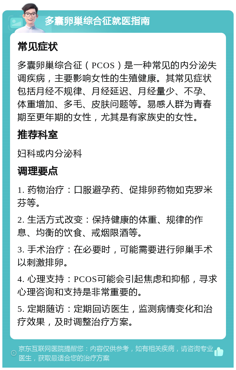 多囊卵巢综合征就医指南 常见症状 多囊卵巢综合征（PCOS）是一种常见的内分泌失调疾病，主要影响女性的生殖健康。其常见症状包括月经不规律、月经延迟、月经量少、不孕、体重增加、多毛、皮肤问题等。易感人群为青春期至更年期的女性，尤其是有家族史的女性。 推荐科室 妇科或内分泌科 调理要点 1. 药物治疗：口服避孕药、促排卵药物如克罗米芬等。 2. 生活方式改变：保持健康的体重、规律的作息、均衡的饮食、戒烟限酒等。 3. 手术治疗：在必要时，可能需要进行卵巢手术以刺激排卵。 4. 心理支持：PCOS可能会引起焦虑和抑郁，寻求心理咨询和支持是非常重要的。 5. 定期随访：定期回访医生，监测病情变化和治疗效果，及时调整治疗方案。