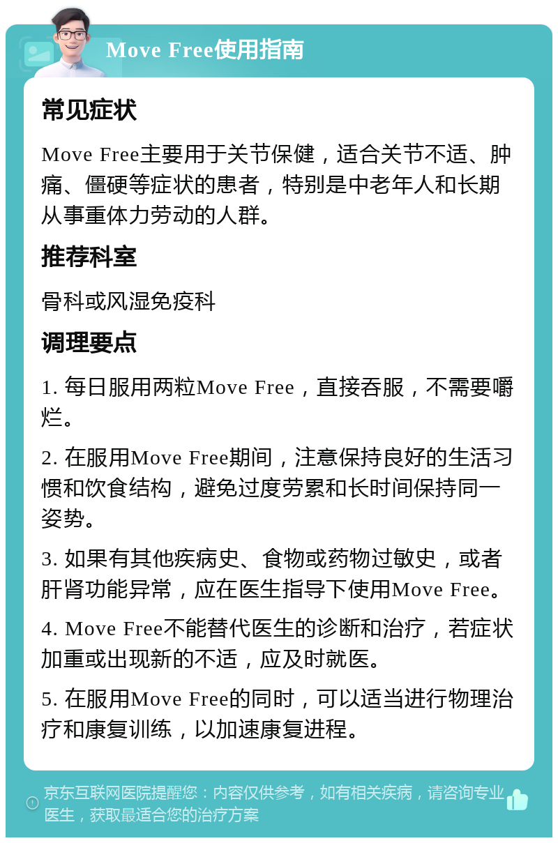 Move Free使用指南 常见症状 Move Free主要用于关节保健，适合关节不适、肿痛、僵硬等症状的患者，特别是中老年人和长期从事重体力劳动的人群。 推荐科室 骨科或风湿免疫科 调理要点 1. 每日服用两粒Move Free，直接吞服，不需要嚼烂。 2. 在服用Move Free期间，注意保持良好的生活习惯和饮食结构，避免过度劳累和长时间保持同一姿势。 3. 如果有其他疾病史、食物或药物过敏史，或者肝肾功能异常，应在医生指导下使用Move Free。 4. Move Free不能替代医生的诊断和治疗，若症状加重或出现新的不适，应及时就医。 5. 在服用Move Free的同时，可以适当进行物理治疗和康复训练，以加速康复进程。