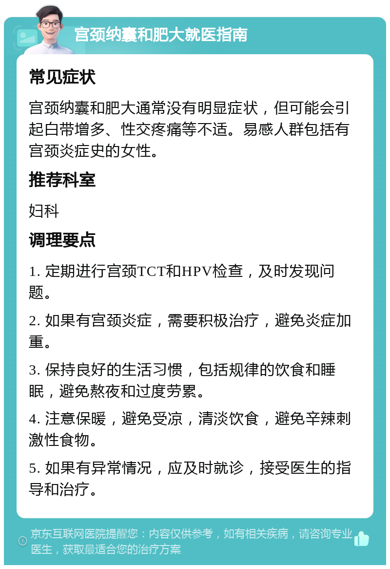 宫颈纳囊和肥大就医指南 常见症状 宫颈纳囊和肥大通常没有明显症状，但可能会引起白带增多、性交疼痛等不适。易感人群包括有宫颈炎症史的女性。 推荐科室 妇科 调理要点 1. 定期进行宫颈TCT和HPV检查，及时发现问题。 2. 如果有宫颈炎症，需要积极治疗，避免炎症加重。 3. 保持良好的生活习惯，包括规律的饮食和睡眠，避免熬夜和过度劳累。 4. 注意保暖，避免受凉，清淡饮食，避免辛辣刺激性食物。 5. 如果有异常情况，应及时就诊，接受医生的指导和治疗。