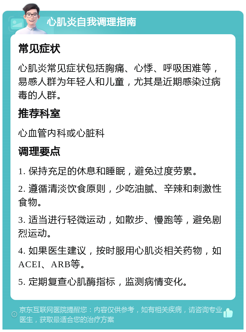 心肌炎自我调理指南 常见症状 心肌炎常见症状包括胸痛、心悸、呼吸困难等，易感人群为年轻人和儿童，尤其是近期感染过病毒的人群。 推荐科室 心血管内科或心脏科 调理要点 1. 保持充足的休息和睡眠，避免过度劳累。 2. 遵循清淡饮食原则，少吃油腻、辛辣和刺激性食物。 3. 适当进行轻微运动，如散步、慢跑等，避免剧烈运动。 4. 如果医生建议，按时服用心肌炎相关药物，如ACEI、ARB等。 5. 定期复查心肌酶指标，监测病情变化。